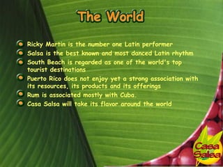 • Ricky Martin is the number one Latin performer
• Salsa is the best known and most danced Latin rhythm
• South Beach is regarded as one of the world's top
  tourist destinations
• Puerto Rico does not enjoy yet a strong association with
  its resources, its products and its offerings
• Rum is associated mostly with Cuba.
• Casa Salsa will take its flavor around the world
 
