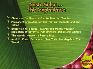 • Showcase for Rums of Puerto Rico and Tourism
• Permanent promotion pavilion for our products and our
  Island
• Exposition to a large, diverse and mostly younger
  population of potential rum drinkers and Island visitors
• The world’s window to Puerto Rico.
• Madrid. Paris. Barcelona, New York. Los Angeles. The
  World.
 