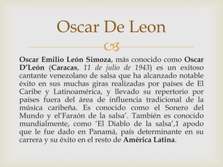 
Oscar Emilio León Simoza, más conocido como Oscar
D’León (Caracas, 11 de julio de 1943) es un exitoso
cantante venezolano de salsa que ha alcanzado notable
éxito en sus muchas giras realizadas por países de El
Caribe y Latinoamérica, y llevado su repertorio por
países fuera del área de influencia tradicional de la
música caribeña. Es conocido como el Sonero del
Mundo y el‘Faraón de la salsa’. También es conocido
mundialmente, como ‘El Diablo de la salsa’,1 apodo
que le fue dado en Panamá, país determinante en su
carrera y su éxito en el resto de América Latina.
Oscar De Leon
 