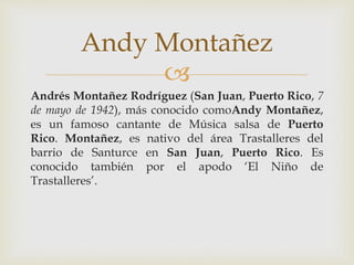 
Andrés Montañez Rodríguez (San Juan, Puerto Rico, 7
de mayo de 1942), más conocido comoAndy Montañez,
es un famoso cantante de Música salsa de Puerto
Rico. Montañez, es nativo del área Trastalleres del
barrio de Santurce en San Juan, Puerto Rico. Es
conocido también por el apodo ‘El Niño de
Trastalleres’.
Andy Montañez
 