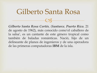 
Gilberto Santa Rosa Cortés, (Santurce, Puerto Rico, 21
de agosto de 1962), más conocido como‘el caballero de
la salsa’, es un cantante de este género tropical como
también de baladas románticas. Nació, hijo de un
delineante de planos de ingenieros y de una operadora
de las primeras computadoras IBM de la isla.
Gilberto Santa Rosa
 
