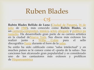 
Rubén Blades Bellido de Luna (Ciudad de Panamá, 16 de
julio de 1948), más conocido como Rubén Blades, es
un cantante,compositor, músico, actor, abogado y político pa
nameño. Ha desarrollado gran parte de su carrera artística
en la ciudad deNueva York. Sus discos más exitosos los
realizó junto a Willie Colón para el sello
discográfico Fania durante el boom de la salsa.
Su estilo ha sido calificado como "salsa intelectual" y en
muchos países se le conoce como el «poeta de la salsa». Sus
canciones han alcanzado gran popularidad y es considerado
uno de los cantautores más exitosos y prolíficos
de Hispanoamérica
Ruben Blades
 