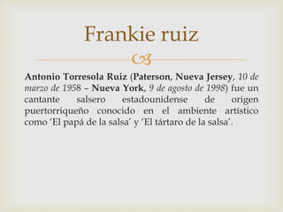 
Antonio Torresola Ruiz (Paterson, Nueva Jersey, 10 de
marzo de 1958 – Nueva York, 9 de agosto de 1998) fue un
cantante salsero estadounidense de origen
puertorriqueño conocido en el ambiente artístico
como ‘El papá de la salsa’ y ‘El tártaro de la salsa’.
Frankie ruiz
 