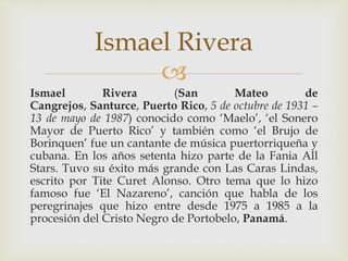 
Ismael Rivera (San Mateo de
Cangrejos, Santurce, Puerto Rico, 5 de octubre de 1931 –
13 de mayo de 1987) conocido como ‘Maelo’, ‘el Sonero
Mayor de Puerto Rico’ y también como ‘el Brujo de
Borinquen’ fue un cantante de música puertorriqueña y
cubana. En los años setenta hizo parte de la Fania All
Stars. Tuvo su éxito más grande con Las Caras Lindas,
escrito por Tite Curet Alonso. Otro tema que lo hizo
famoso fue ‘El Nazareno’, canción que habla de los
peregrinajes que hizo entre desde 1975 a 1985 a la
procesión del Cristo Negro de Portobelo, Panamá.
Ismael Rivera
 