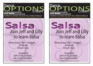 Dance                                                         Dance
OPTIONS OPTIONS
     Cheam   Cheam
8-12 Ewell Road, Cheam, Surrey SM3 8BU                        8-12 Ewell Road, Cheam, Surrey SM3 8BU
07732 983069 www.danceoptions.com                             07732 983069 www.danceoptions.com
DANCE CLASSES TO SUIT ALL AGES & SKILLS                       DANCE CLASSES TO SUIT ALL AGES & SKILLS
 Come and Learn at the Worlds Famous Dance Options of Cheam    Come and Learn at the Worlds Famous Dance Options of Cheam




 Salsa                                                         Salsa
            Join Jeff and Lilly                                           Join Jeff and Lilly
              to learn Salsa                                                to learn Salsa
         Wednesday 9.00 - 10.00pm                                      Wednesday 9.00 - 10.00pm
                  All levels                                                    All levels
                £8 per class                                                  £8 per class

                          Enquiries:                                                    Enquiries:
                   Jeff 07766 243669                                             Jeff 07766 243669
                   Lilly 07850 840869                                            Lilly 07850 840869
                      Partners and Booking not required                             Partners and Booking not required
 