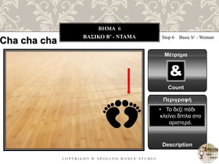 C O P Y R I G H T ® A P O L L O N D A N C E S T U D I O
BHMA 6
ΒΑΣΙΚΟ B’ - ΝΤΑΜΑ Step 6 Basic b’ - Woman
Μέτρημα
Περιγραφή
Description
• Το δεξί πόδι
κλείνει δίπλα στο
αριστερό.
Count
&
Cha cha cha
 