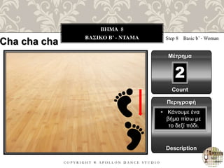 C O P Y R I G H T ® A P O L L O N D A N C E S T U D I O
BHMA 8
ΒΑΣΙΚΟ B’ - ΝΤΑΜΑ Step 8 Basic b’ - Woman
Μέτρημα
Περιγραφή
Description
• Κάνουμε ένα
βήμα πίσω με
το δεξί πόδι.
Count
2
Cha cha cha
 