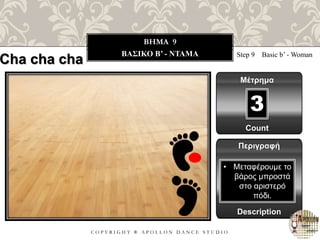 C O P Y R I G H T ® A P O L L O N D A N C E S T U D I O
BHMA 9
ΒΑΣΙΚΟ B’ - ΝΤΑΜΑ Step 9 Basic b’ - Woman
Μέτρημα
Περιγραφή
Description
• Μεταφέρουμε το
βάρος μπροστά
στο αριστερό
πόδι.
Count
3
Cha cha cha
 