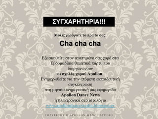 C O P Y R I G H T ® A P O L L O N D A N C E S T U D I O
ΣΥΓΧΑΡΗΤΗΡΙΑ!!!
Μόλις χορέψατε το πρώτο σας:
Cha cha cha
Εξασκηθείτε στον αγαπημένο σας χορό στα
Εβδομαδίαια θεματικά πάρτυ που
διοργανώνουν
οι σχολές χορού Apollon.
Ενημερωθείτε για την επόμενη εκπαιδευτική
συγκέντρωση
στη μηναία ενημερωτική μας εφημερίδα
Apollon Dance News
ή ηλεκτρονικά στο ιστολόγιο
www.apollondancestudio.blogspot.gr
 