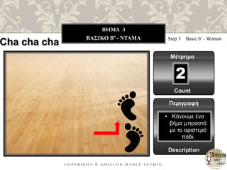 C O P Y R I G H T ® A P O L L O N D A N C E S T U D I O
BHMA 3
ΒΑΣΙΚΟ B’ - ΝΤΑΜΑ Step 3 Basic b’ - Woman
Μέτρημα
Περιγραφή
Description
• Κάνουμε ένα
βήμα μπροστά
με το αριστερό
πόδι.
Count
2
Cha cha cha
 