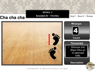 C O P Y R I G H T ® A P O L L O N D A N C E S T U D I O
BHMA 5
ΒΑΣΙΚΟ B’ - ΝΤΑΜΑ Step 5 Basic b’ - Woman
Μέτρημα
Περιγραφή
Description
• Κάνουμε ένα
βήμα πίσω με
το αριστερό
πόδι.
Count
4
Cha cha cha
 
