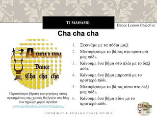 ΤΙ ΜΑΘΑΜΕ;
C O P Y R I G H T ® A P O L L O N D A N C E S T U D I O
1. Ξεκινάμε με τα πόδια μαζί.
2. Μεταφέρουμε το βάρος στο αριστερό
μας πόδι.
3. Κάνουμε ένα βήμα στο πλάι με το δεξί
πόδι.
4. Κάνουμε ένα βήμα μπροστά με το
αριστερό πόδι.
5. Μεταφέρουμε το βάρος πίσω στο δεξί
μας πόδι.
6. Κάνουμε ένα βήμα πίσω με το
αριστερό πόδι.
Dance Lesson Objective
Cha cha cha
Περισσότερα βήματα και φιγούρες στους
αγαπημένους σας χορούς θα βρείτε στο blog
των σχολών χορού Apollon
www.apollondancestudio.blogspot.gr
 