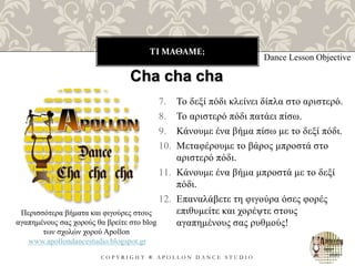 ΤΙ ΜΑΘΑΜΕ;
C O P Y R I G H T ® A P O L L O N D A N C E S T U D I O
7. Το δεξί πόδι κλείνει δίπλα στο αριστερό.
8. Το αριστερό πόδι πατάει πίσω.
9. Κάνουμε ένα βήμα πίσω με το δεξί πόδι.
10. Μεταφέρουμε το βάρος μπροστά στο
αριστερό πόδι.
11. Κάνουμε ένα βήμα μπροστά με το δεξί
πόδι.
12. Επαναλάβετε τη φιγούρα όσες φορές
επιθυμείτε και χορέψτε στους
αγαπημένους σας ρυθμούς!
Dance Lesson Objective
Περισσότερα βήματα και φιγούρες στους
αγαπημένους σας χορούς θα βρείτε στο blog
των σχολών χορού Apollon
www.apollondancestudio.blogspot.gr
Cha cha cha
 