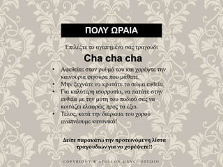 C O P Y R I G H T ® A P O L L O N D A N C E S T U D I O
ΠΟΛΥ ΩΡΑΙΑ
Επιλέξτε το αγαπημένο σας τραγούδι
• Αφεθείτε στον ρυθμό του και χορέψτε την
καινούρια φιγούρα που μάθατε.
• Μην ξεχνάτε να κρατάτε το σώμα ευθεία.
• Για καλύτερη ισορροπία, να πατάτε στην
ευθεία με την μύτη του ποδιού σας να
κοιτάζει ελαφρώς προς τα έξω.
• Τέλος, κατά την διάρκεια του χορού
αναπνέουμε κανονικά!
Cha cha cha
Δείτε παρακάτω την προτεινόμενη λίστα
τραγουδιών για να χορέψετε!!
 
