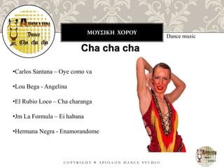 ΜΟΥΣΙΚΗ ΧΟΡΟΥ
C O P Y R I G H T ® A P O L L O N D A N C E S T U D I O
Dance music
Cha cha cha
•Carlos Santana – Oye como va
•Lou Bega - Angelina
•El Rubio Loco – Cha charanga
•Jm La Formula – Ei habana
•Hermana Negra - Enamorandome
 