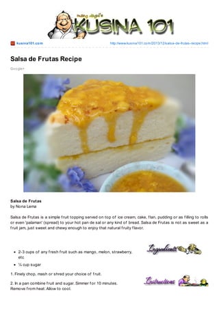 kusina101.co m

http://www.kusina101.co m/2013/12/salsa-de-frutas-recipe.html

Salsa de Frutas Recipe
Go o gle+

Salsa de Frutas
by Nona Lema
Salsa de Frutas is a simple f ruit topping served on top of ice cream, cake, f lan, pudding or as f illing to rolls
or even 'palaman' (spread) to your hot pan de sal or any kind of bread. Salsa de Frutas is not as sweet as a
f ruit jam, just sweet and chewy enough to enjoy that natural f ruity f lavor.

2-3 cups of any f resh f ruit such as mango, melon, strawberry,
etc
¼ cup sugar
1. Finely chop, mash or shred your choice of f ruit.
2. In a pan combine f ruit and sugar. Simmer f or 10 minutes.
Remove f rom heat. Allow to cool.

 