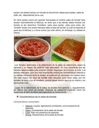 países, las salsas hechas con tomate se denominan salsas para pastas, salsa de
pollo, etc., dependiendo de su uso.
En otros países (como por ejemplo Venezuela) el nombre salsa de tomate hace
alusión esencialmente al kétchup, en tanto que a las demás salsas hechas con
tomate se les denomina Tomattina, salsa para pastas, salsa para pizza, etc.
También existe una versión llamada salsa a base de tomate, la cual se expende al
igual que el kétchup y a menor precio que este ultimo; sin embargo, su calidad es
inferior.
Los tomates destinados a la elaboración de la salsa se seleccionan según la
variedad y su estado de madurez más adecuados. Es muy importante que los
tomates seleccionados para embotar (cortar) dispongan de la forma, el color y el
tamaño adecuado, pero son más importantes todavía las características relativas a
su calidad intrínseca como la acidez, el contenido en azúcares y la materia seca.
Por este motivo los tipos de tomate más utilizados para hacer salsa son los
tomates de pera y los de ensalada, porque tienen menos agua en su interior y se
aprovechan más.
Luego de la elaboración de la salsa, se envasa manualmente y, seguidamente,
se rellena con zumo de tomate. Después se pasteuriza haciendo hervir los
recipientes al baño de María para garantizar su conservación.
Características de la salsa de tomate
Características sensoriales:
o Aspecto: Líquido, ligeramente consistente, con la presencia de
especias.
o Sabor: Característico de la salsa de tomate.
o Color: Rojo con presencia de especias.
o Aroma: Característico de la salsa de tomate.
 