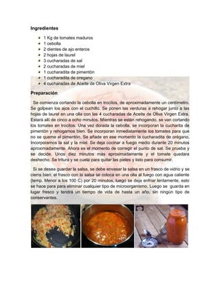 Ingredientes
1 Kg de tomates maduros
1 cebolla
2 dientes de ajo enteros
2 hojas de laurel
3 cucharadas de sal
2 cucharadas de miel
1 cucharadita de pimentón
1 cucharadita de oregano
4 cucharadas de Aceite de Oliva Virgen Extra
Preparación
Se comienza cortando la cebolla en trocitos, de aproximadamente un centímetro.
Se golpean los ajos con el cuchillo. Se ponen las verduras a rehogar junto a las
hojas de laurel en una olla con las 4 cucharadas de Aceite de Oliva Virgen Extra.
Estará allí de cinco a ocho minutos. Mientras se están rehogando, se van cortando
los tomates en trocitos. Una vez dorada la cebolla, se incorporan la cucharita de
pimentón y rehogamos bien. Se incorporan inmediatamente los tomates para que
no se queme el pimentón. Se añade en ese momento la cucharadita de orégano.
Incorporamos la sal y la miel. Se deja cocinar a fuego medio durante 20 minutos
aproximadamente. Ahora es el momento de corregir el punto de sal. Se prueba y
se decide. Unos diez minutos más aproximadamente y el tomate quedara
deshecho. Se tritura y se cuela para quitar las pieles y listo para consumir.
Si se desea guardar la salsa, se debe envasar la salsa en un frasco de vidrio y se
cierra bien; el frasco con la salsa se coloca en una olla al fuego con agua caliente
(temp. Menor a los 100 C) por 20 minutos, luego se deja enfriar lentamente, esto
se hace para para eliminar cualquier tipo de microorganismo. Luego se guarda en
lugar fresco y tendrá un tiempo de vida de hasta un año, sin ningún tipo de
conservantes.
 