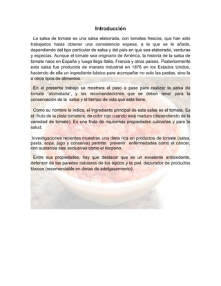 Introducción
La salsa de tomate es una salsa elaborada, con tomates frescos, que han sido
trabajados hasta obtener una consistencia espesa, a la que se le añade,
dependiendo del tipo particular de salsa y del país en que sea elaborada, verduras
y especias. Aunque el tomate sea originario de América, la historia de la salsa de
tomate nace en España y luego llega Italia, Francia y otros países. Posteriormente
esta salsa fue producida de manera industrial en 1876 en los Estados Unidos,
haciendo de ella un ingrediente básico para acompañar no solo las pastas, sino la
a otros tipos de alimentos.
En el presente trabajo se mostrara el paso a paso para realizar la salsa de
tomate “atomatada”, y las recomendaciones que se deben tener para la
conservación de la salsa y el tiempo de vida que esta tiene.
Como su nombre lo indica, el ingrediente principal de esta salsa es el tomate. Es
el fruto de la plata tomatera, de color rojo cuando está maduro (dependiendo de la
variedad de tomate). Es una fruta de riquísimas propiedades culinarias y para la
salud.
Investigaciones recientes muestran una dieta rica en productos de tomate (salsa,
pasta, sopa, jugo y conserva) permite prevenir enfermedades como el cáncer,
con sustancia casi exclusivas como el licopeno.
Entre sus propiedades, hay que destacar que es un excelente antioxidante,
defensor de las paredes celulares de los tejidos y la piel, depurador de productos
tóxicos (recomendable en dietas de adelgazamiento).
 