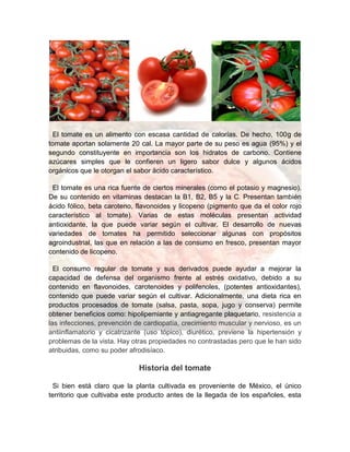 El tomate es un alimento con escasa cantidad de calorías. De hecho, 100g de
tomate aportan solamente 20 cal. La mayor parte de su peso es agua (95%) y el
segundo constituyente en importancia son los hidratos de carbono. Contiene
azúcares simples que le confieren un ligero sabor dulce y algunos ácidos
orgánicos que le otorgan el sabor ácido característico.
El tomate es una rica fuente de ciertos minerales (como el potasio y magnesio).
De su contenido en vitaminas destacan la B1, B2, B5 y la C. Presentan también
ácido fólico, beta caroteno, flavonoides y licopeno (pigmento que da el color rojo
característico al tomate). Varias de estas moléculas presentan actividad
antioxidante, la que puede variar según el cultivar. El desarrollo de nuevas
variedades de tomates ha permitido seleccionar algunas con propósitos
agroindustrial, las que en relación a las de consumo en fresco, presentan mayor
contenido de licopeno.
El consumo regular de tomate y sus derivados puede ayudar a mejorar la
capacidad de defensa del organismo frente al estrés oxidativo, debido a su
contenido en flavonoides, carotenoides y polifenoles, (potentes antioxidantes),
contenido que puede variar según el cultivar. Adicionalmente, una dieta rica en
productos procesados de tomate (salsa, pasta, sopa, jugo y conserva) permite
obtener beneficios como: hipolipemiante y antiagregante plaquetario, resistencia a
las infecciones, prevención de cardiopatía, crecimiento muscular y nervioso, es un
antiinflamatorio y cicatrizante (uso tópico), diurético, previene la hipertensión y
problemas de la vista. Hay otras propiedades no contrastadas pero que le han sido
atribuidas, como su poder afrodisíaco.
Historia del tomate
Si bien está claro que la planta cultivada es proveniente de México, el único
territorio que cultivaba este producto antes de la llegada de los españoles, esta
 