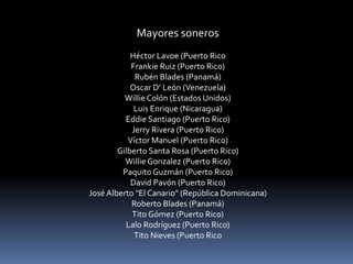 Mayores soneros 
Héctor Lavoe (Puerto Rico 
Frankie Ruiz (Puerto Rico) 
Rubén Blades (Panamá) 
Oscar D’ León (Venezuela) 
Willie Colón (Estados Unidos) 
Luis Enrique (Nicaragua) 
Eddie Santiago (Puerto Rico) 
Jerry Rivera (Puerto Rico) 
Víctor Manuel (Puerto Rico) 
Gilberto Santa Rosa (Puerto Rico) 
Willie Gonzalez (Puerto Rico) 
Paquito Guzmán (Puerto Rico) 
David Pavón (Puerto Rico) 
José Alberto "El Canario" (República Dominicana) 
Roberto Blades (Panamá) 
Tito Gómez (Puerto Rico) 
Lalo Rodríguez (Puerto Rico) 
Tito Nieves (Puerto Rico 
 