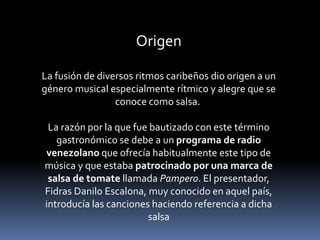 Origen 
La fusión de diversos ritmos caribeños dio origen a un 
género musical especialmente rítmico y alegre que se 
conoce como salsa. 
La razón por la que fue bautizado con este término 
gastronómico se debe a un programa de radio 
venezolano que ofrecía habitualmente este tipo de 
música y que estaba patrocinado por una marca de 
salsa de tomate llamada Pampero. El presentador, 
Fidras Danilo Escalona, muy conocido en aquel país, 
introducía las canciones haciendo referencia a dicha 
salsa 
 
