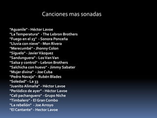 Canciones mas sonadas 
"Aguanile" - Héctor Lavoe 
"La Temperatura" -The Lebron Brothers 
"Fuego en el 23" - Sonora Ponceña 
"Lluvia con nieve" - Mon Rivera 
"Merecumbé" - Jhonny Colon 
"Síguelo" - Javier Vázquez 
"Sandunguera" - Los Van Van 
"Salsa y control" - Lebron Brothers 
"Salchicha con huevo" - Jimmy Sabater 
"Mujer divina" - Joe Cuba 
"Pedro Navaja" - Rubén Blades 
"Soledad" - La 33 
"Juanito Alimaña" - Héctor Lavoe 
"Periódico de ayer" - Héctor Lavoe 
"Cali pachanguero" - Grupo Niche 
"Timbalero" - El Gran Combo 
"La rebelión" - Joe Arroyo 
"El Cantante" - Hector Lavoe 
 
