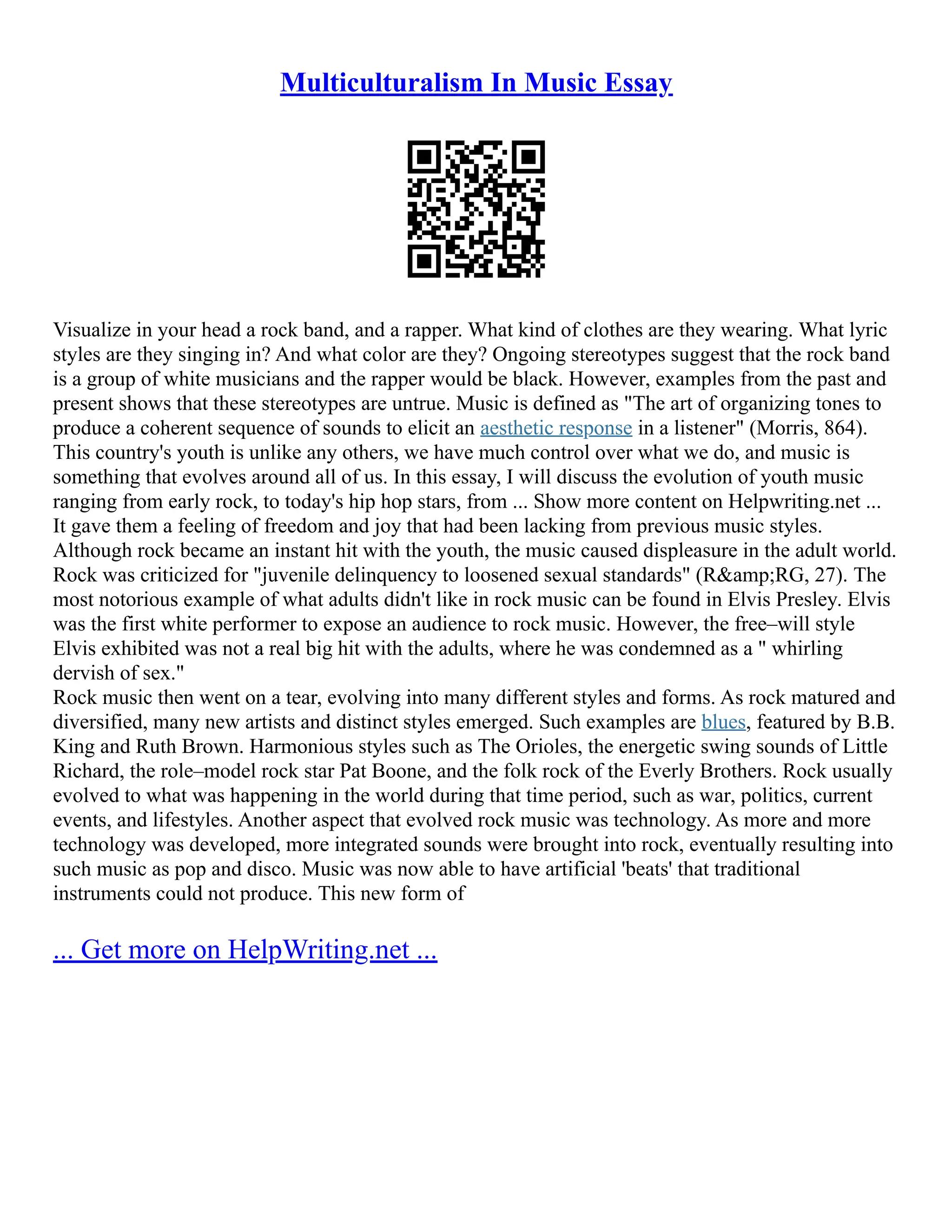 Multiculturalism In Music Essay
Visualize in your head a rock band, and a rapper. What kind of clothes are they wearing. What lyric
styles are they singing in? And what color are they? Ongoing stereotypes suggest that the rock band
is a group of white musicians and the rapper would be black. However, examples from the past and
present shows that these stereotypes are untrue. Music is defined as "The art of organizing tones to
produce a coherent sequence of sounds to elicit an aesthetic response in a listener" (Morris, 864).
This country's youth is unlike any others, we have much control over what we do, and music is
something that evolves around all of us. In this essay, I will discuss the evolution of youth music
ranging from early rock, to today's hip hop stars, from ... Show more content on Helpwriting.net ...
It gave them a feeling of freedom and joy that had been lacking from previous music styles.
Although rock became an instant hit with the youth, the music caused displeasure in the adult world.
Rock was criticized for "juvenile delinquency to loosened sexual standards" (R&amp;RG, 27). The
most notorious example of what adults didn't like in rock music can be found in Elvis Presley. Elvis
was the first white performer to expose an audience to rock music. However, the free–will style
Elvis exhibited was not a real big hit with the adults, where he was condemned as a " whirling
dervish of sex."
Rock music then went on a tear, evolving into many different styles and forms. As rock matured and
diversified, many new artists and distinct styles emerged. Such examples are blues, featured by B.B.
King and Ruth Brown. Harmonious styles such as The Orioles, the energetic swing sounds of Little
Richard, the role–model rock star Pat Boone, and the folk rock of the Everly Brothers. Rock usually
evolved to what was happening in the world during that time period, such as war, politics, current
events, and lifestyles. Another aspect that evolved rock music was technology. As more and more
technology was developed, more integrated sounds were brought into rock, eventually resulting into
such music as pop and disco. Music was now able to have artificial 'beats' that traditional
instruments could not produce. This new form of
... Get more on HelpWriting.net ...
 