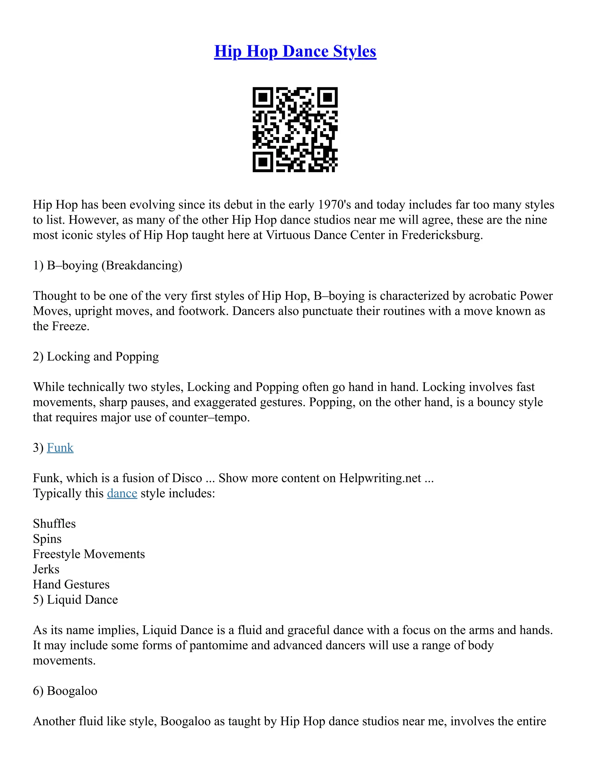 Hip Hop Dance Styles
Hip Hop has been evolving since its debut in the early 1970's and today includes far too many styles
to list. However, as many of the other Hip Hop dance studios near me will agree, these are the nine
most iconic styles of Hip Hop taught here at Virtuous Dance Center in Fredericksburg.
1) B–boying (Breakdancing)
Thought to be one of the very first styles of Hip Hop, B–boying is characterized by acrobatic Power
Moves, upright moves, and footwork. Dancers also punctuate their routines with a move known as
the Freeze.
2) Locking and Popping
While technically two styles, Locking and Popping often go hand in hand. Locking involves fast
movements, sharp pauses, and exaggerated gestures. Popping, on the other hand, is a bouncy style
that requires major use of counter–tempo.
3) Funk
Funk, which is a fusion of Disco ... Show more content on Helpwriting.net ...
Typically this dance style includes:
Shuffles
Spins
Freestyle Movements
Jerks
Hand Gestures
5) Liquid Dance
As its name implies, Liquid Dance is a fluid and graceful dance with a focus on the arms and hands.
It may include some forms of pantomime and advanced dancers will use a range of body
movements.
6) Boogaloo
Another fluid like style, Boogaloo as taught by Hip Hop dance studios near me, involves the entire
 