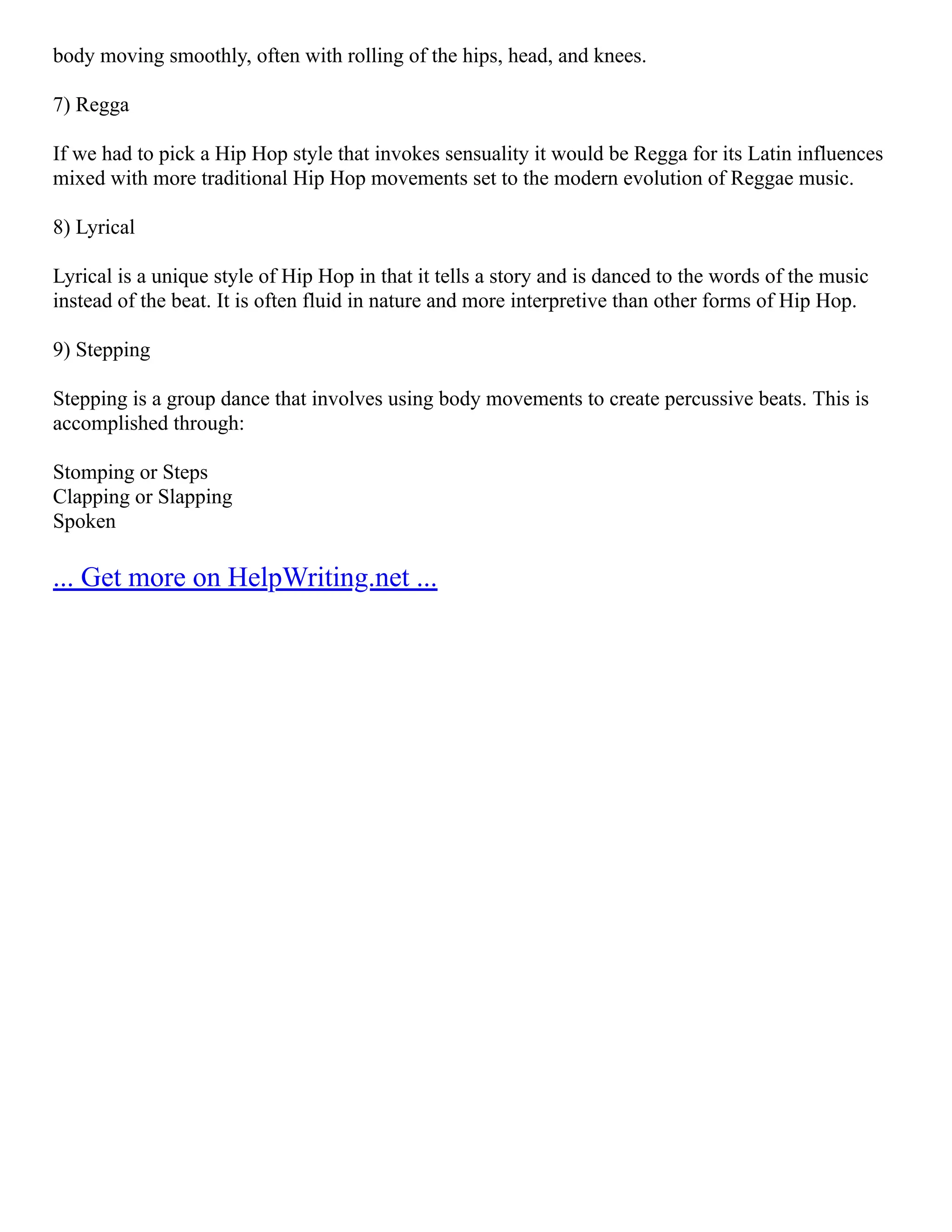 body moving smoothly, often with rolling of the hips, head, and knees.
7) Regga
If we had to pick a Hip Hop style that invokes sensuality it would be Regga for its Latin influences
mixed with more traditional Hip Hop movements set to the modern evolution of Reggae music.
8) Lyrical
Lyrical is a unique style of Hip Hop in that it tells a story and is danced to the words of the music
instead of the beat. It is often fluid in nature and more interpretive than other forms of Hip Hop.
9) Stepping
Stepping is a group dance that involves using body movements to create percussive beats. This is
accomplished through:
Stomping or Steps
Clapping or Slapping
Spoken
... Get more on HelpWriting.net ...
 