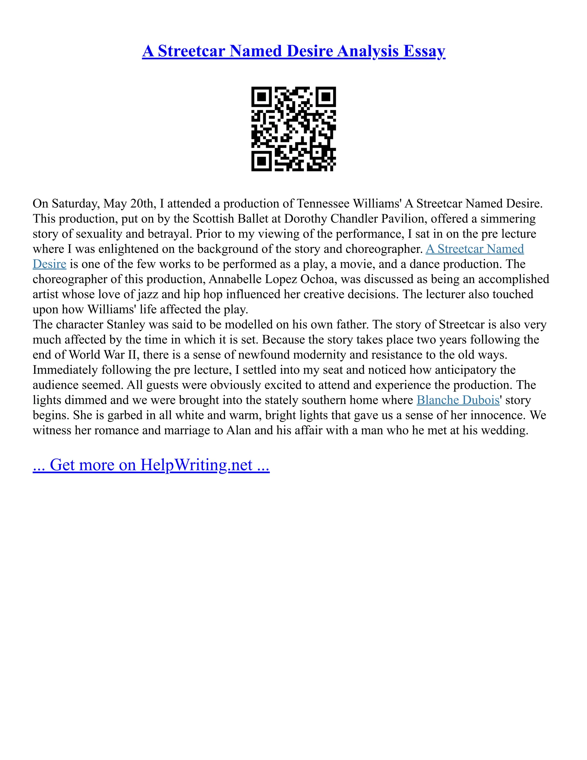 A Streetcar Named Desire Analysis Essay
On Saturday, May 20th, I attended a production of Tennessee Williams' A Streetcar Named Desire.
This production, put on by the Scottish Ballet at Dorothy Chandler Pavilion, offered a simmering
story of sexuality and betrayal. Prior to my viewing of the performance, I sat in on the pre lecture
where I was enlightened on the background of the story and choreographer. A Streetcar Named
Desire is one of the few works to be performed as a play, a movie, and a dance production. The
choreographer of this production, Annabelle Lopez Ochoa, was discussed as being an accomplished
artist whose love of jazz and hip hop influenced her creative decisions. The lecturer also touched
upon how Williams' life affected the play.
The character Stanley was said to be modelled on his own father. The story of Streetcar is also very
much affected by the time in which it is set. Because the story takes place two years following the
end of World War II, there is a sense of newfound modernity and resistance to the old ways.
Immediately following the pre lecture, I settled into my seat and noticed how anticipatory the
audience seemed. All guests were obviously excited to attend and experience the production. The
lights dimmed and we were brought into the stately southern home where Blanche Dubois' story
begins. She is garbed in all white and warm, bright lights that gave us a sense of her innocence. We
witness her romance and marriage to Alan and his affair with a man who he met at his wedding.
... Get more on HelpWriting.net ...
 