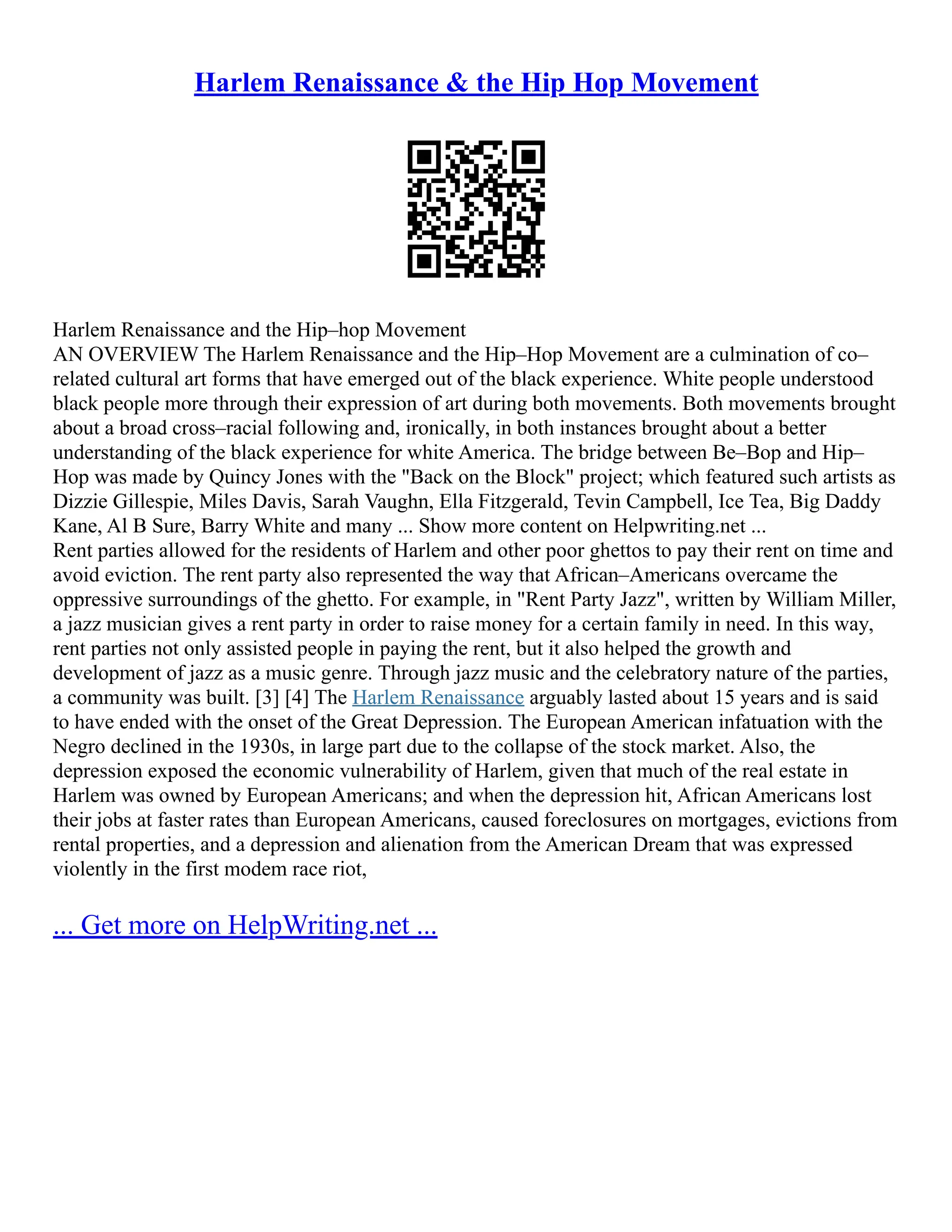 Harlem Renaissance & the Hip Hop Movement
Harlem Renaissance and the Hip–hop Movement
AN OVERVIEW The Harlem Renaissance and the Hip–Hop Movement are a culmination of co–
related cultural art forms that have emerged out of the black experience. White people understood
black people more through their expression of art during both movements. Both movements brought
about a broad cross–racial following and, ironically, in both instances brought about a better
understanding of the black experience for white America. The bridge between Be–Bop and Hip–
Hop was made by Quincy Jones with the "Back on the Block" project; which featured such artists as
Dizzie Gillespie, Miles Davis, Sarah Vaughn, Ella Fitzgerald, Tevin Campbell, Ice Tea, Big Daddy
Kane, Al B Sure, Barry White and many ... Show more content on Helpwriting.net ...
Rent parties allowed for the residents of Harlem and other poor ghettos to pay their rent on time and
avoid eviction. The rent party also represented the way that African–Americans overcame the
oppressive surroundings of the ghetto. For example, in "Rent Party Jazz", written by William Miller,
a jazz musician gives a rent party in order to raise money for a certain family in need. In this way,
rent parties not only assisted people in paying the rent, but it also helped the growth and
development of jazz as a music genre. Through jazz music and the celebratory nature of the parties,
a community was built. [3] [4] The Harlem Renaissance arguably lasted about 15 years and is said
to have ended with the onset of the Great Depression. The European American infatuation with the
Negro declined in the 1930s, in large part due to the collapse of the stock market. Also, the
depression exposed the economic vulnerability of Harlem, given that much of the real estate in
Harlem was owned by European Americans; and when the depression hit, African Americans lost
their jobs at faster rates than European Americans, caused foreclosures on mortgages, evictions from
rental properties, and a depression and alienation from the American Dream that was expressed
violently in the first modem race riot,
... Get more on HelpWriting.net ...
 