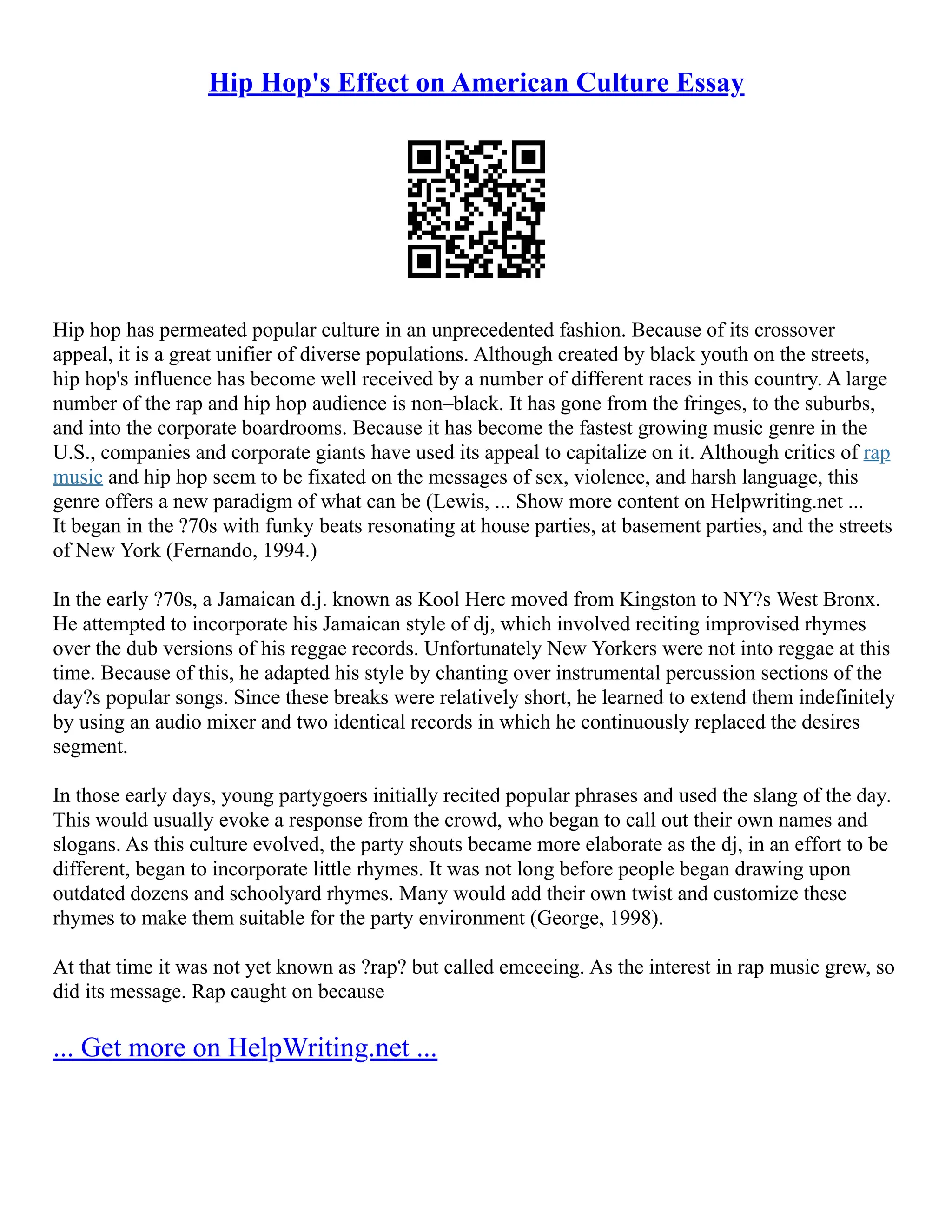 Hip Hop's Effect on American Culture Essay
Hip hop has permeated popular culture in an unprecedented fashion. Because of its crossover
appeal, it is a great unifier of diverse populations. Although created by black youth on the streets,
hip hop's influence has become well received by a number of different races in this country. A large
number of the rap and hip hop audience is non–black. It has gone from the fringes, to the suburbs,
and into the corporate boardrooms. Because it has become the fastest growing music genre in the
U.S., companies and corporate giants have used its appeal to capitalize on it. Although critics of rap
music and hip hop seem to be fixated on the messages of sex, violence, and harsh language, this
genre offers a new paradigm of what can be (Lewis, ... Show more content on Helpwriting.net ...
It began in the ?70s with funky beats resonating at house parties, at basement parties, and the streets
of New York (Fernando, 1994.)
In the early ?70s, a Jamaican d.j. known as Kool Herc moved from Kingston to NY?s West Bronx.
He attempted to incorporate his Jamaican style of dj, which involved reciting improvised rhymes
over the dub versions of his reggae records. Unfortunately New Yorkers were not into reggae at this
time. Because of this, he adapted his style by chanting over instrumental percussion sections of the
day?s popular songs. Since these breaks were relatively short, he learned to extend them indefinitely
by using an audio mixer and two identical records in which he continuously replaced the desires
segment.
In those early days, young partygoers initially recited popular phrases and used the slang of the day.
This would usually evoke a response from the crowd, who began to call out their own names and
slogans. As this culture evolved, the party shouts became more elaborate as the dj, in an effort to be
different, began to incorporate little rhymes. It was not long before people began drawing upon
outdated dozens and schoolyard rhymes. Many would add their own twist and customize these
rhymes to make them suitable for the party environment (George, 1998).
At that time it was not yet known as ?rap? but called emceeing. As the interest in rap music grew, so
did its message. Rap caught on because
... Get more on HelpWriting.net ...
 
