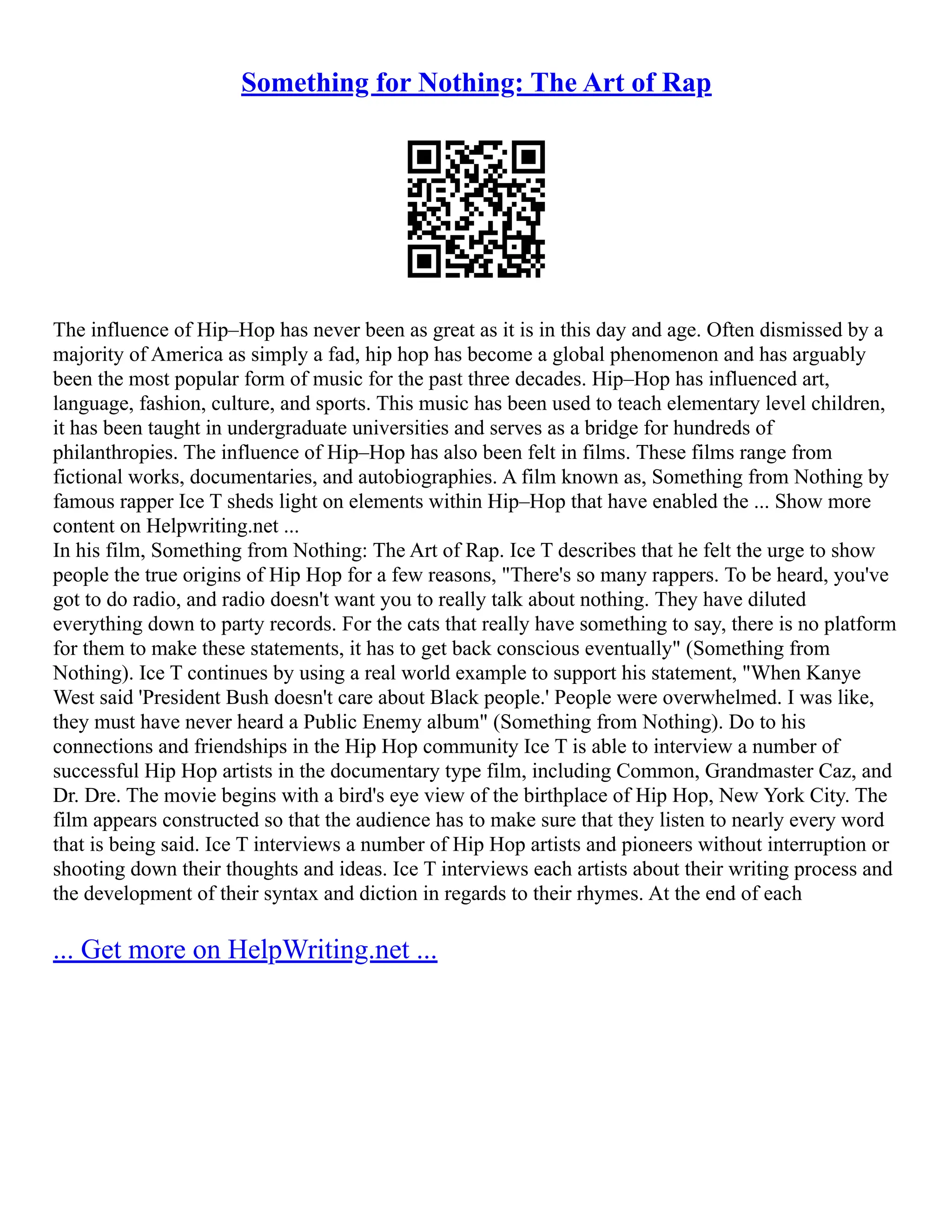 Something for Nothing: The Art of Rap
The influence of Hip–Hop has never been as great as it is in this day and age. Often dismissed by a
majority of America as simply a fad, hip hop has become a global phenomenon and has arguably
been the most popular form of music for the past three decades. Hip–Hop has influenced art,
language, fashion, culture, and sports. This music has been used to teach elementary level children,
it has been taught in undergraduate universities and serves as a bridge for hundreds of
philanthropies. The influence of Hip–Hop has also been felt in films. These films range from
fictional works, documentaries, and autobiographies. A film known as, Something from Nothing by
famous rapper Ice T sheds light on elements within Hip–Hop that have enabled the ... Show more
content on Helpwriting.net ...
In his film, Something from Nothing: The Art of Rap. Ice T describes that he felt the urge to show
people the true origins of Hip Hop for a few reasons, "There's so many rappers. To be heard, you've
got to do radio, and radio doesn't want you to really talk about nothing. They have diluted
everything down to party records. For the cats that really have something to say, there is no platform
for them to make these statements, it has to get back conscious eventually" (Something from
Nothing). Ice T continues by using a real world example to support his statement, "When Kanye
West said 'President Bush doesn't care about Black people.' People were overwhelmed. I was like,
they must have never heard a Public Enemy album" (Something from Nothing). Do to his
connections and friendships in the Hip Hop community Ice T is able to interview a number of
successful Hip Hop artists in the documentary type film, including Common, Grandmaster Caz, and
Dr. Dre. The movie begins with a bird's eye view of the birthplace of Hip Hop, New York City. The
film appears constructed so that the audience has to make sure that they listen to nearly every word
that is being said. Ice T interviews a number of Hip Hop artists and pioneers without interruption or
shooting down their thoughts and ideas. Ice T interviews each artists about their writing process and
the development of their syntax and diction in regards to their rhymes. At the end of each
... Get more on HelpWriting.net ...
 