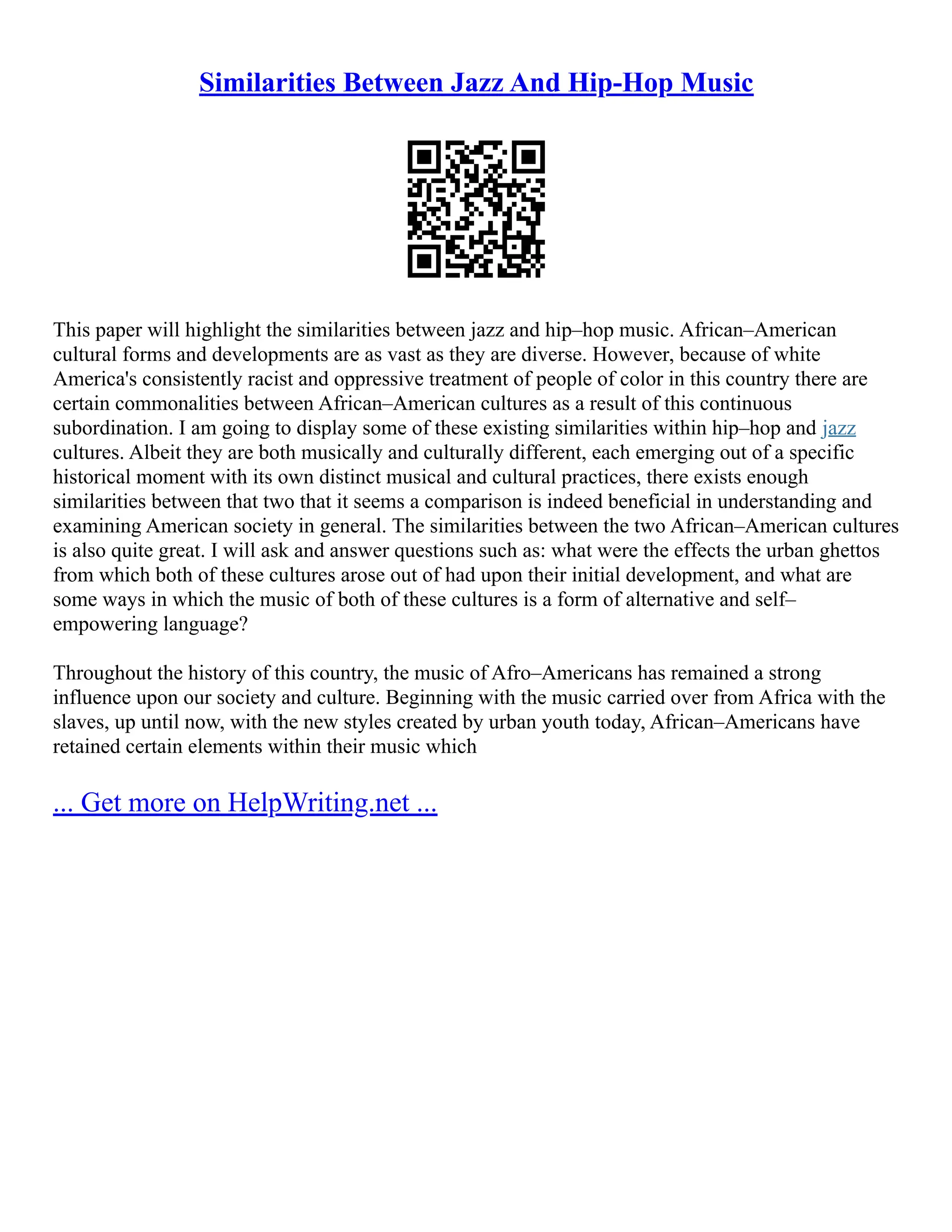 Similarities Between Jazz And Hip-Hop Music
This paper will highlight the similarities between jazz and hip–hop music. African–American
cultural forms and developments are as vast as they are diverse. However, because of white
America's consistently racist and oppressive treatment of people of color in this country there are
certain commonalities between African–American cultures as a result of this continuous
subordination. I am going to display some of these existing similarities within hip–hop and jazz
cultures. Albeit they are both musically and culturally different, each emerging out of a specific
historical moment with its own distinct musical and cultural practices, there exists enough
similarities between that two that it seems a comparison is indeed beneficial in understanding and
examining American society in general. The similarities between the two African–American cultures
is also quite great. I will ask and answer questions such as: what were the effects the urban ghettos
from which both of these cultures arose out of had upon their initial development, and what are
some ways in which the music of both of these cultures is a form of alternative and self–
empowering language?
Throughout the history of this country, the music of Afro–Americans has remained a strong
influence upon our society and culture. Beginning with the music carried over from Africa with the
slaves, up until now, with the new styles created by urban youth today, African–Americans have
retained certain elements within their music which
... Get more on HelpWriting.net ...
 