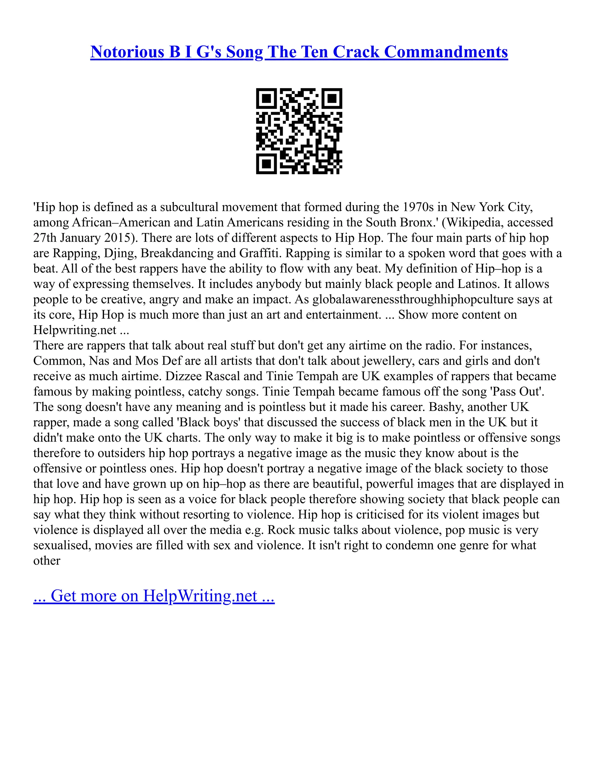 Notorious B I G's Song The Ten Crack Commandments
'Hip hop is defined as a subcultural movement that formed during the 1970s in New York City,
among African–American and Latin Americans residing in the South Bronx.' (Wikipedia, accessed
27th January 2015). There are lots of different aspects to Hip Hop. The four main parts of hip hop
are Rapping, Djing, Breakdancing and Graffiti. Rapping is similar to a spoken word that goes with a
beat. All of the best rappers have the ability to flow with any beat. My definition of Hip–hop is a
way of expressing themselves. It includes anybody but mainly black people and Latinos. It allows
people to be creative, angry and make an impact. As globalawarenessthroughhiphopculture says at
its core, Hip Hop is much more than just an art and entertainment. ... Show more content on
Helpwriting.net ...
There are rappers that talk about real stuff but don't get any airtime on the radio. For instances,
Common, Nas and Mos Def are all artists that don't talk about jewellery, cars and girls and don't
receive as much airtime. Dizzee Rascal and Tinie Tempah are UK examples of rappers that became
famous by making pointless, catchy songs. Tinie Tempah became famous off the song 'Pass Out'.
The song doesn't have any meaning and is pointless but it made his career. Bashy, another UK
rapper, made a song called 'Black boys' that discussed the success of black men in the UK but it
didn't make onto the UK charts. The only way to make it big is to make pointless or offensive songs
therefore to outsiders hip hop portrays a negative image as the music they know about is the
offensive or pointless ones. Hip hop doesn't portray a negative image of the black society to those
that love and have grown up on hip–hop as there are beautiful, powerful images that are displayed in
hip hop. Hip hop is seen as a voice for black people therefore showing society that black people can
say what they think without resorting to violence. Hip hop is criticised for its violent images but
violence is displayed all over the media e.g. Rock music talks about violence, pop music is very
sexualised, movies are filled with sex and violence. It isn't right to condemn one genre for what
other
... Get more on HelpWriting.net ...
 