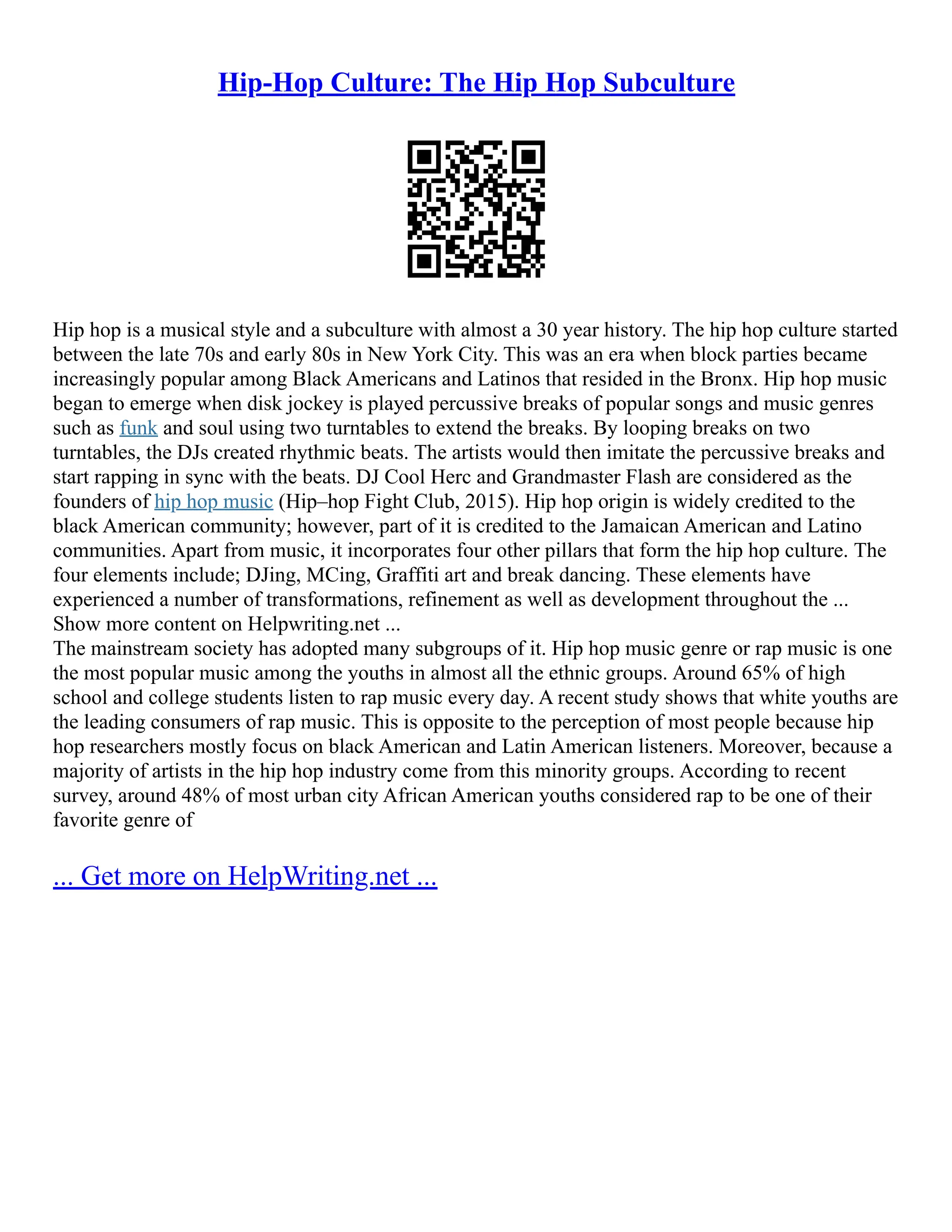 Hip-Hop Culture: The Hip Hop Subculture
Hip hop is a musical style and a subculture with almost a 30 year history. The hip hop culture started
between the late 70s and early 80s in New York City. This was an era when block parties became
increasingly popular among Black Americans and Latinos that resided in the Bronx. Hip hop music
began to emerge when disk jockey is played percussive breaks of popular songs and music genres
such as funk and soul using two turntables to extend the breaks. By looping breaks on two
turntables, the DJs created rhythmic beats. The artists would then imitate the percussive breaks and
start rapping in sync with the beats. DJ Cool Herc and Grandmaster Flash are considered as the
founders of hip hop music (Hip–hop Fight Club, 2015). Hip hop origin is widely credited to the
black American community; however, part of it is credited to the Jamaican American and Latino
communities. Apart from music, it incorporates four other pillars that form the hip hop culture. The
four elements include; DJing, MCing, Graffiti art and break dancing. These elements have
experienced a number of transformations, refinement as well as development throughout the ...
Show more content on Helpwriting.net ...
The mainstream society has adopted many subgroups of it. Hip hop music genre or rap music is one
the most popular music among the youths in almost all the ethnic groups. Around 65% of high
school and college students listen to rap music every day. A recent study shows that white youths are
the leading consumers of rap music. This is opposite to the perception of most people because hip
hop researchers mostly focus on black American and Latin American listeners. Moreover, because a
majority of artists in the hip hop industry come from this minority groups. According to recent
survey, around 48% of most urban city African American youths considered rap to be one of their
favorite genre of
... Get more on HelpWriting.net ...
 