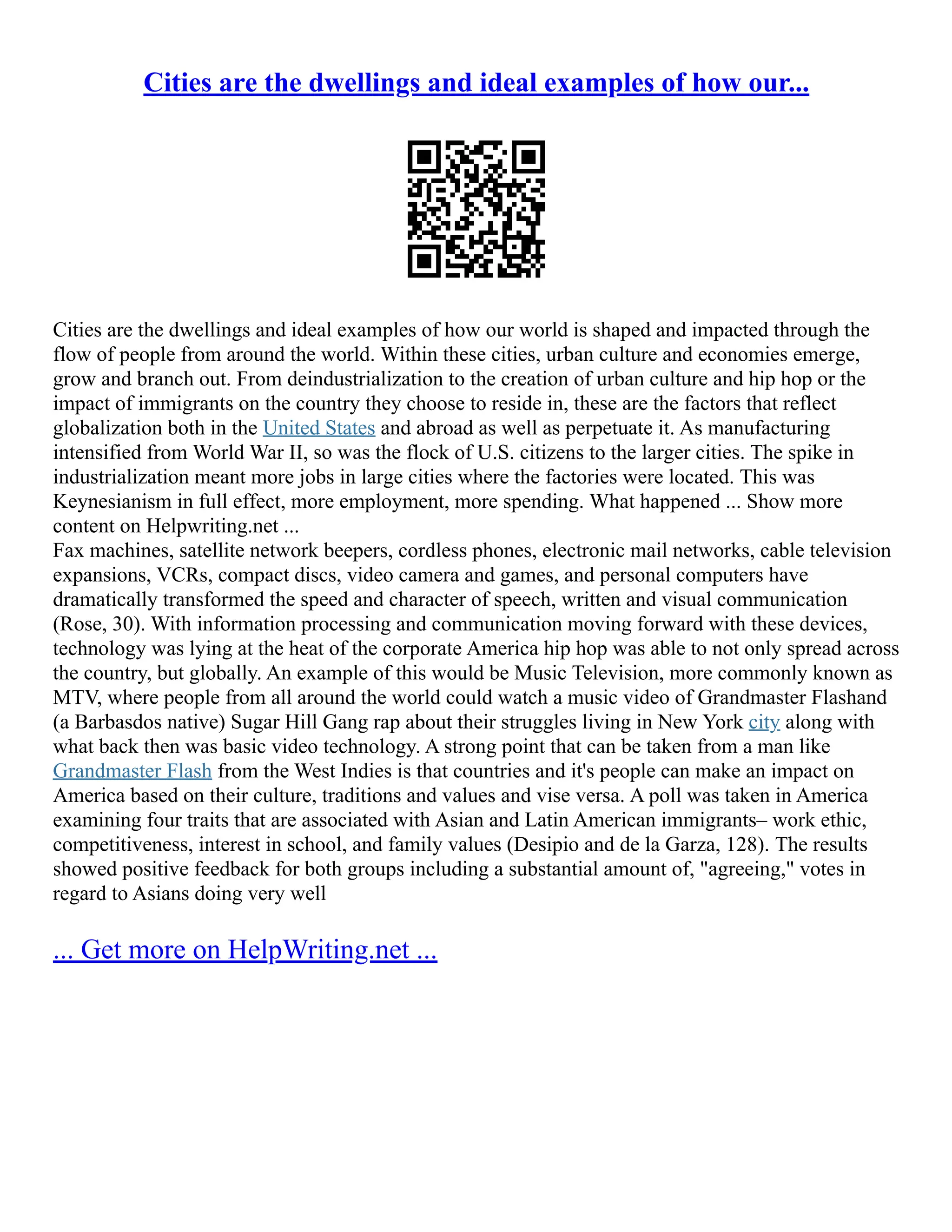 Cities are the dwellings and ideal examples of how our...
Cities are the dwellings and ideal examples of how our world is shaped and impacted through the
flow of people from around the world. Within these cities, urban culture and economies emerge,
grow and branch out. From deindustrialization to the creation of urban culture and hip hop or the
impact of immigrants on the country they choose to reside in, these are the factors that reflect
globalization both in the United States and abroad as well as perpetuate it. As manufacturing
intensified from World War II, so was the flock of U.S. citizens to the larger cities. The spike in
industrialization meant more jobs in large cities where the factories were located. This was
Keynesianism in full effect, more employment, more spending. What happened ... Show more
content on Helpwriting.net ...
Fax machines, satellite network beepers, cordless phones, electronic mail networks, cable television
expansions, VCRs, compact discs, video camera and games, and personal computers have
dramatically transformed the speed and character of speech, written and visual communication
(Rose, 30). With information processing and communication moving forward with these devices,
technology was lying at the heat of the corporate America hip hop was able to not only spread across
the country, but globally. An example of this would be Music Television, more commonly known as
MTV, where people from all around the world could watch a music video of Grandmaster Flashand
(a Barbasdos native) Sugar Hill Gang rap about their struggles living in New York city along with
what back then was basic video technology. A strong point that can be taken from a man like
Grandmaster Flash from the West Indies is that countries and it's people can make an impact on
America based on their culture, traditions and values and vise versa. A poll was taken in America
examining four traits that are associated with Asian and Latin American immigrants– work ethic,
competitiveness, interest in school, and family values (Desipio and de la Garza, 128). The results
showed positive feedback for both groups including a substantial amount of, "agreeing," votes in
regard to Asians doing very well
... Get more on HelpWriting.net ...
 