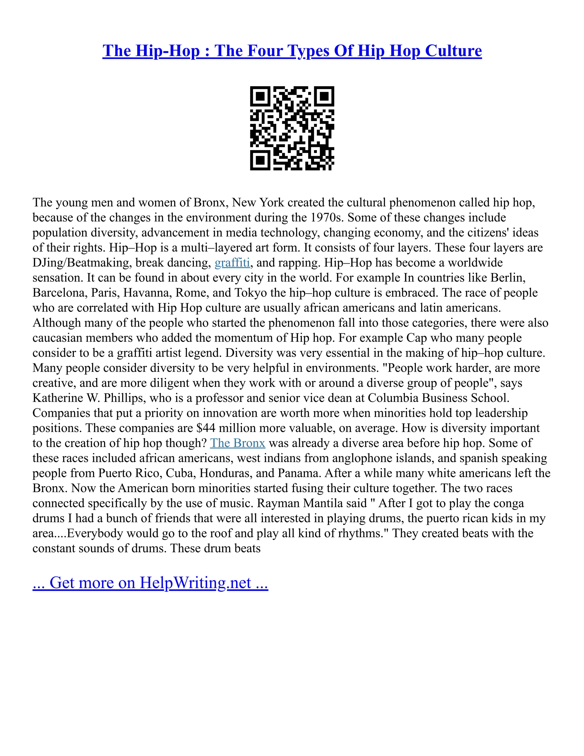 The Hip-Hop : The Four Types Of Hip Hop Culture
The young men and women of Bronx, New York created the cultural phenomenon called hip hop,
because of the changes in the environment during the 1970s. Some of these changes include
population diversity, advancement in media technology, changing economy, and the citizens' ideas
of their rights. Hip–Hop is a multi–layered art form. It consists of four layers. These four layers are
DJing/Beatmaking, break dancing, graffiti, and rapping. Hip–Hop has become a worldwide
sensation. It can be found in about every city in the world. For example In countries like Berlin,
Barcelona, Paris, Havanna, Rome, and Tokyo the hip–hop culture is embraced. The race of people
who are correlated with Hip Hop culture are usually african americans and latin americans.
Although many of the people who started the phenomenon fall into those categories, there were also
caucasian members who added the momentum of Hip hop. For example Cap who many people
consider to be a graffiti artist legend. Diversity was very essential in the making of hip–hop culture.
Many people consider diversity to be very helpful in environments. "People work harder, are more
creative, and are more diligent when they work with or around a diverse group of people", says
Katherine W. Phillips, who is a professor and senior vice dean at Columbia Business School.
Companies that put a priority on innovation are worth more when minorities hold top leadership
positions. These companies are $44 million more valuable, on average. How is diversity important
to the creation of hip hop though? The Bronx was already a diverse area before hip hop. Some of
these races included african americans, west indians from anglophone islands, and spanish speaking
people from Puerto Rico, Cuba, Honduras, and Panama. After a while many white americans left the
Bronx. Now the American born minorities started fusing their culture together. The two races
connected specifically by the use of music. Rayman Mantila said " After I got to play the conga
drums I had a bunch of friends that were all interested in playing drums, the puerto rican kids in my
area....Everybody would go to the roof and play all kind of rhythms." They created beats with the
constant sounds of drums. These drum beats
... Get more on HelpWriting.net ...
 