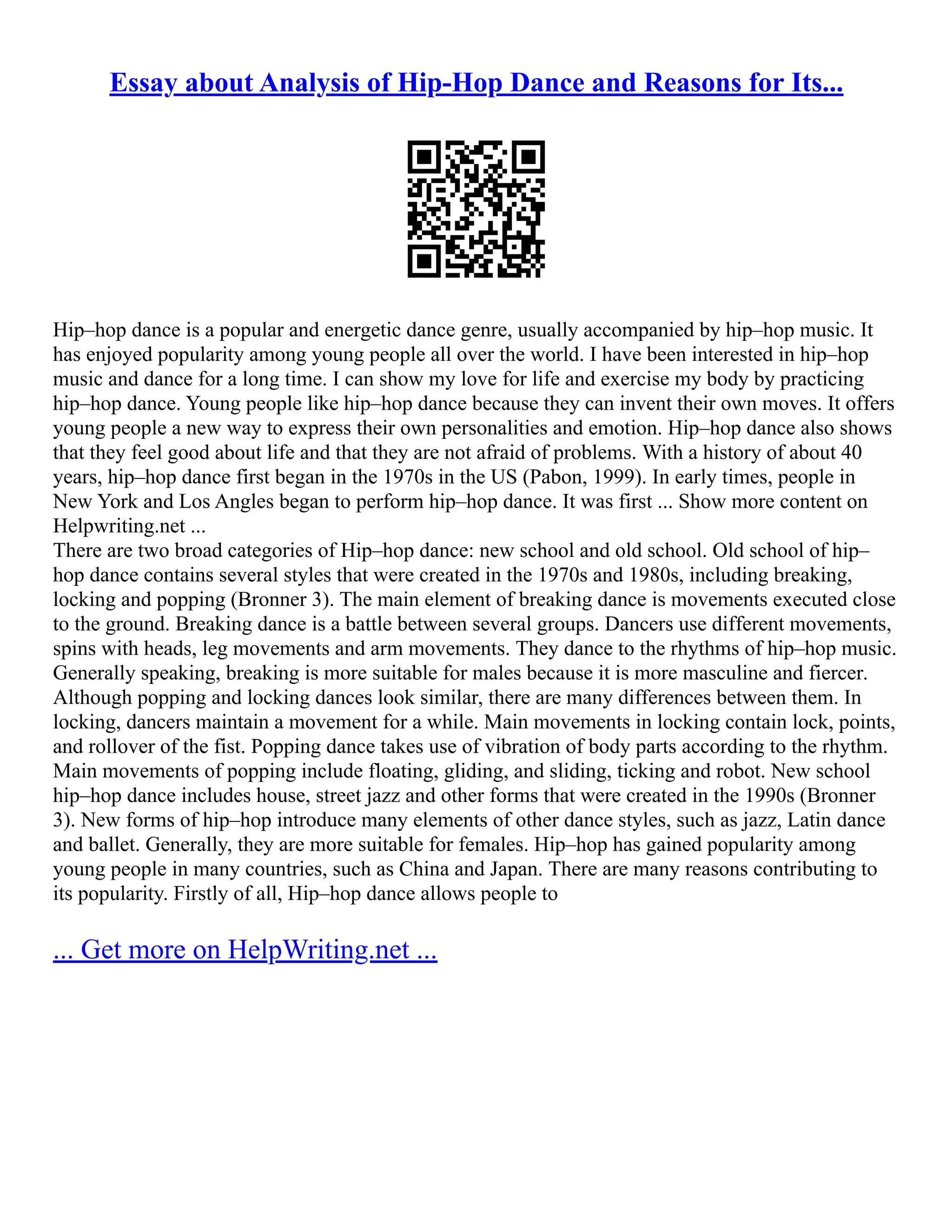 Essay about Analysis of Hip-Hop Dance and Reasons for Its...
Hip–hop dance is a popular and energetic dance genre, usually accompanied by hip–hop music. It
has enjoyed popularity among young people all over the world. I have been interested in hip–hop
music and dance for a long time. I can show my love for life and exercise my body by practicing
hip–hop dance. Young people like hip–hop dance because they can invent their own moves. It offers
young people a new way to express their own personalities and emotion. Hip–hop dance also shows
that they feel good about life and that they are not afraid of problems. With a history of about 40
years, hip–hop dance first began in the 1970s in the US (Pabon, 1999). In early times, people in
New York and Los Angles began to perform hip–hop dance. It was first ... Show more content on
Helpwriting.net ...
There are two broad categories of Hip–hop dance: new school and old school. Old school of hip–
hop dance contains several styles that were created in the 1970s and 1980s, including breaking,
locking and popping (Bronner 3). The main element of breaking dance is movements executed close
to the ground. Breaking dance is a battle between several groups. Dancers use different movements,
spins with heads, leg movements and arm movements. They dance to the rhythms of hip–hop music.
Generally speaking, breaking is more suitable for males because it is more masculine and fiercer.
Although popping and locking dances look similar, there are many differences between them. In
locking, dancers maintain a movement for a while. Main movements in locking contain lock, points,
and rollover of the fist. Popping dance takes use of vibration of body parts according to the rhythm.
Main movements of popping include floating, gliding, and sliding, ticking and robot. New school
hip–hop dance includes house, street jazz and other forms that were created in the 1990s (Bronner
3). New forms of hip–hop introduce many elements of other dance styles, such as jazz, Latin dance
and ballet. Generally, they are more suitable for females. Hip–hop has gained popularity among
young people in many countries, such as China and Japan. There are many reasons contributing to
its popularity. Firstly of all, Hip–hop dance allows people to
... Get more on HelpWriting.net ...
 