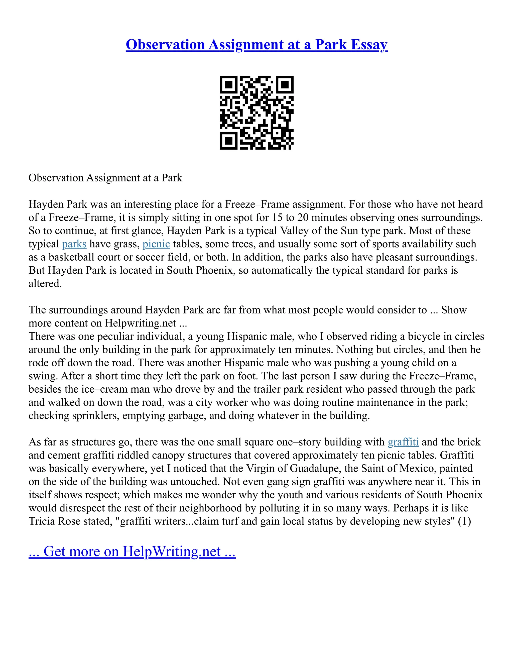 Observation Assignment at a Park Essay
Observation Assignment at a Park
Hayden Park was an interesting place for a Freeze–Frame assignment. For those who have not heard
of a Freeze–Frame, it is simply sitting in one spot for 15 to 20 minutes observing ones surroundings.
So to continue, at first glance, Hayden Park is a typical Valley of the Sun type park. Most of these
typical parks have grass, picnic tables, some trees, and usually some sort of sports availability such
as a basketball court or soccer field, or both. In addition, the parks also have pleasant surroundings.
But Hayden Park is located in South Phoenix, so automatically the typical standard for parks is
altered.
The surroundings around Hayden Park are far from what most people would consider to ... Show
more content on Helpwriting.net ...
There was one peculiar individual, a young Hispanic male, who I observed riding a bicycle in circles
around the only building in the park for approximately ten minutes. Nothing but circles, and then he
rode off down the road. There was another Hispanic male who was pushing a young child on a
swing. After a short time they left the park on foot. The last person I saw during the Freeze–Frame,
besides the ice–cream man who drove by and the trailer park resident who passed through the park
and walked on down the road, was a city worker who was doing routine maintenance in the park;
checking sprinklers, emptying garbage, and doing whatever in the building.
As far as structures go, there was the one small square one–story building with graffiti and the brick
and cement graffiti riddled canopy structures that covered approximately ten picnic tables. Graffiti
was basically everywhere, yet I noticed that the Virgin of Guadalupe, the Saint of Mexico, painted
on the side of the building was untouched. Not even gang sign graffiti was anywhere near it. This in
itself shows respect; which makes me wonder why the youth and various residents of South Phoenix
would disrespect the rest of their neighborhood by polluting it in so many ways. Perhaps it is like
Tricia Rose stated, "graffiti writers...claim turf and gain local status by developing new styles" (1)
... Get more on HelpWriting.net ...
 