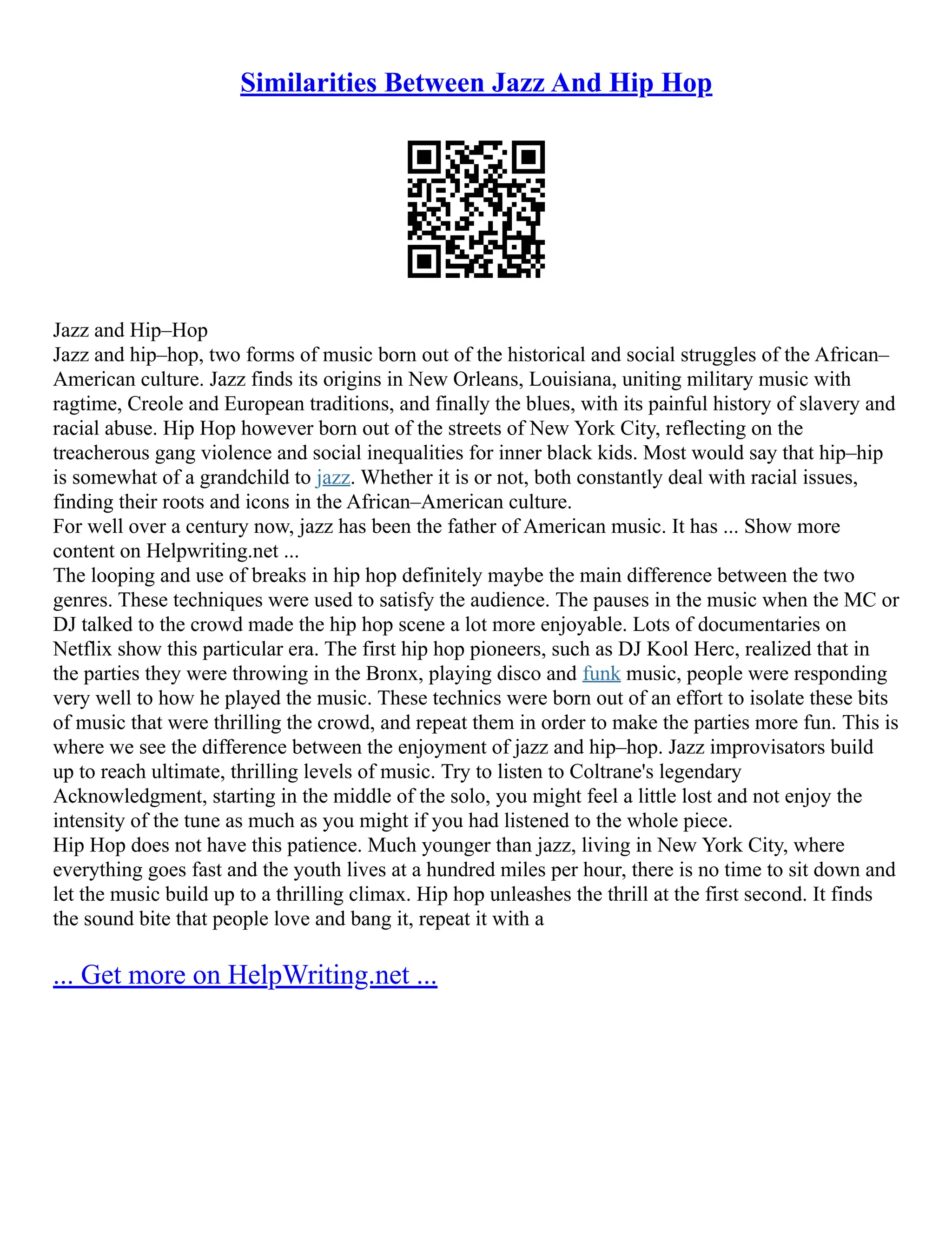 Similarities Between Jazz And Hip Hop
Jazz and Hip–Hop
Jazz and hip–hop, two forms of music born out of the historical and social struggles of the African–
American culture. Jazz finds its origins in New Orleans, Louisiana, uniting military music with
ragtime, Creole and European traditions, and finally the blues, with its painful history of slavery and
racial abuse. Hip Hop however born out of the streets of New York City, reflecting on the
treacherous gang violence and social inequalities for inner black kids. Most would say that hip–hip
is somewhat of a grandchild to jazz. Whether it is or not, both constantly deal with racial issues,
finding their roots and icons in the African–American culture.
For well over a century now, jazz has been the father of American music. It has ... Show more
content on Helpwriting.net ...
The looping and use of breaks in hip hop definitely maybe the main difference between the two
genres. These techniques were used to satisfy the audience. The pauses in the music when the MC or
DJ talked to the crowd made the hip hop scene a lot more enjoyable. Lots of documentaries on
Netflix show this particular era. The first hip hop pioneers, such as DJ Kool Herc, realized that in
the parties they were throwing in the Bronx, playing disco and funk music, people were responding
very well to how he played the music. These technics were born out of an effort to isolate these bits
of music that were thrilling the crowd, and repeat them in order to make the parties more fun. This is
where we see the difference between the enjoyment of jazz and hip–hop. Jazz improvisators build
up to reach ultimate, thrilling levels of music. Try to listen to Coltrane's legendary
Acknowledgment, starting in the middle of the solo, you might feel a little lost and not enjoy the
intensity of the tune as much as you might if you had listened to the whole piece.
Hip Hop does not have this patience. Much younger than jazz, living in New York City, where
everything goes fast and the youth lives at a hundred miles per hour, there is no time to sit down and
let the music build up to a thrilling climax. Hip hop unleashes the thrill at the first second. It finds
the sound bite that people love and bang it, repeat it with a
... Get more on HelpWriting.net ...
 