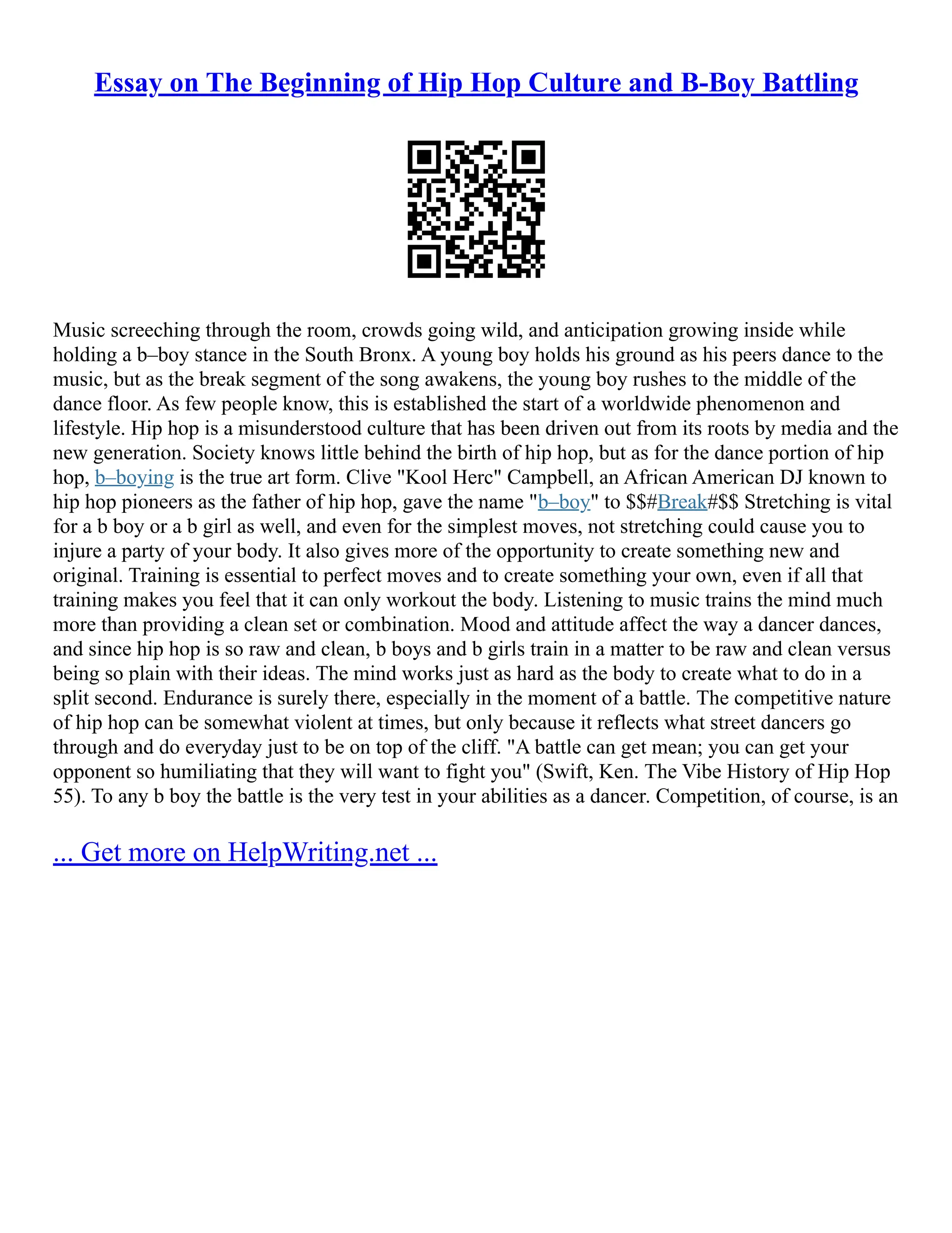 Essay on The Beginning of Hip Hop Culture and B-Boy Battling
Music screeching through the room, crowds going wild, and anticipation growing inside while
holding a b–boy stance in the South Bronx. A young boy holds his ground as his peers dance to the
music, but as the break segment of the song awakens, the young boy rushes to the middle of the
dance floor. As few people know, this is established the start of a worldwide phenomenon and
lifestyle. Hip hop is a misunderstood culture that has been driven out from its roots by media and the
new generation. Society knows little behind the birth of hip hop, but as for the dance portion of hip
hop, b–boying is the true art form. Clive "Kool Herc" Campbell, an African American DJ known to
hip hop pioneers as the father of hip hop, gave the name "b–boy" to $$#Break#$$ Stretching is vital
for a b boy or a b girl as well, and even for the simplest moves, not stretching could cause you to
injure a party of your body. It also gives more of the opportunity to create something new and
original. Training is essential to perfect moves and to create something your own, even if all that
training makes you feel that it can only workout the body. Listening to music trains the mind much
more than providing a clean set or combination. Mood and attitude affect the way a dancer dances,
and since hip hop is so raw and clean, b boys and b girls train in a matter to be raw and clean versus
being so plain with their ideas. The mind works just as hard as the body to create what to do in a
split second. Endurance is surely there, especially in the moment of a battle. The competitive nature
of hip hop can be somewhat violent at times, but only because it reflects what street dancers go
through and do everyday just to be on top of the cliff. "A battle can get mean; you can get your
opponent so humiliating that they will want to fight you" (Swift, Ken. The Vibe History of Hip Hop
55). To any b boy the battle is the very test in your abilities as a dancer. Competition, of course, is an
... Get more on HelpWriting.net ...
 
