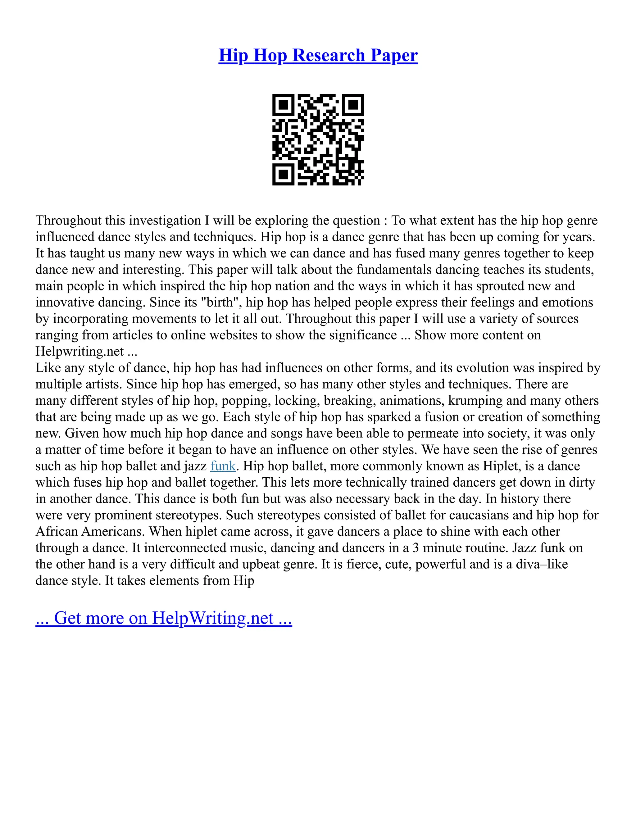 Hip Hop Research Paper
Throughout this investigation I will be exploring the question : To what extent has the hip hop genre
influenced dance styles and techniques. Hip hop is a dance genre that has been up coming for years.
It has taught us many new ways in which we can dance and has fused many genres together to keep
dance new and interesting. This paper will talk about the fundamentals dancing teaches its students,
main people in which inspired the hip hop nation and the ways in which it has sprouted new and
innovative dancing. Since its "birth", hip hop has helped people express their feelings and emotions
by incorporating movements to let it all out. Throughout this paper I will use a variety of sources
ranging from articles to online websites to show the significance ... Show more content on
Helpwriting.net ...
Like any style of dance, hip hop has had influences on other forms, and its evolution was inspired by
multiple artists. Since hip hop has emerged, so has many other styles and techniques. There are
many different styles of hip hop, popping, locking, breaking, animations, krumping and many others
that are being made up as we go. Each style of hip hop has sparked a fusion or creation of something
new. Given how much hip hop dance and songs have been able to permeate into society, it was only
a matter of time before it began to have an influence on other styles. We have seen the rise of genres
such as hip hop ballet and jazz funk. Hip hop ballet, more commonly known as Hiplet, is a dance
which fuses hip hop and ballet together. This lets more technically trained dancers get down in dirty
in another dance. This dance is both fun but was also necessary back in the day. In history there
were very prominent stereotypes. Such stereotypes consisted of ballet for caucasians and hip hop for
African Americans. When hiplet came across, it gave dancers a place to shine with each other
through a dance. It interconnected music, dancing and dancers in a 3 minute routine. Jazz funk on
the other hand is a very difficult and upbeat genre. It is fierce, cute, powerful and is a diva–like
dance style. It takes elements from Hip
... Get more on HelpWriting.net ...
 