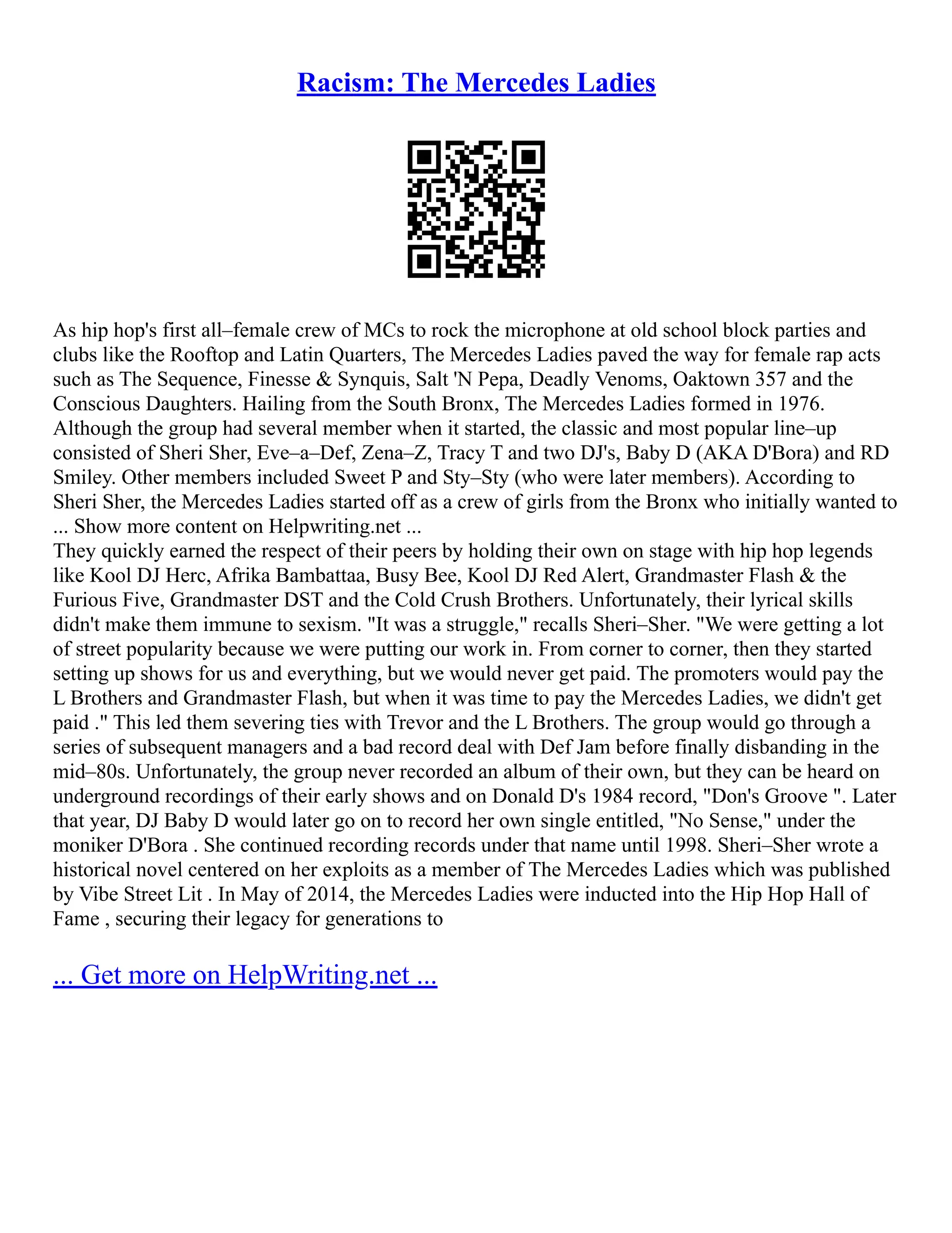 Racism: The Mercedes Ladies
As hip hop's first all–female crew of MCs to rock the microphone at old school block parties and
clubs like the Rooftop and Latin Quarters, The Mercedes Ladies paved the way for female rap acts
such as The Sequence, Finesse & Synquis, Salt 'N Pepa, Deadly Venoms, Oaktown 357 and the
Conscious Daughters. Hailing from the South Bronx, The Mercedes Ladies formed in 1976.
Although the group had several member when it started, the classic and most popular line–up
consisted of Sheri Sher, Eve–a–Def, Zena–Z, Tracy T and two DJ's, Baby D (AKA D'Bora) and RD
Smiley. Other members included Sweet P and Sty–Sty (who were later members). According to
Sheri Sher, the Mercedes Ladies started off as a crew of girls from the Bronx who initially wanted to
... Show more content on Helpwriting.net ...
They quickly earned the respect of their peers by holding their own on stage with hip hop legends
like Kool DJ Herc, Afrika Bambattaa, Busy Bee, Kool DJ Red Alert, Grandmaster Flash & the
Furious Five, Grandmaster DST and the Cold Crush Brothers. Unfortunately, their lyrical skills
didn't make them immune to sexism. "It was a struggle," recalls Sheri–Sher. "We were getting a lot
of street popularity because we were putting our work in. From corner to corner, then they started
setting up shows for us and everything, but we would never get paid. The promoters would pay the
L Brothers and Grandmaster Flash, but when it was time to pay the Mercedes Ladies, we didn't get
paid ." This led them severing ties with Trevor and the L Brothers. The group would go through a
series of subsequent managers and a bad record deal with Def Jam before finally disbanding in the
mid–80s. Unfortunately, the group never recorded an album of their own, but they can be heard on
underground recordings of their early shows and on Donald D's 1984 record, "Don's Groove ". Later
that year, DJ Baby D would later go on to record her own single entitled, "No Sense," under the
moniker D'Bora . She continued recording records under that name until 1998. Sheri–Sher wrote a
historical novel centered on her exploits as a member of The Mercedes Ladies which was published
by Vibe Street Lit . In May of 2014, the Mercedes Ladies were inducted into the Hip Hop Hall of
Fame , securing their legacy for generations to
... Get more on HelpWriting.net ...
 