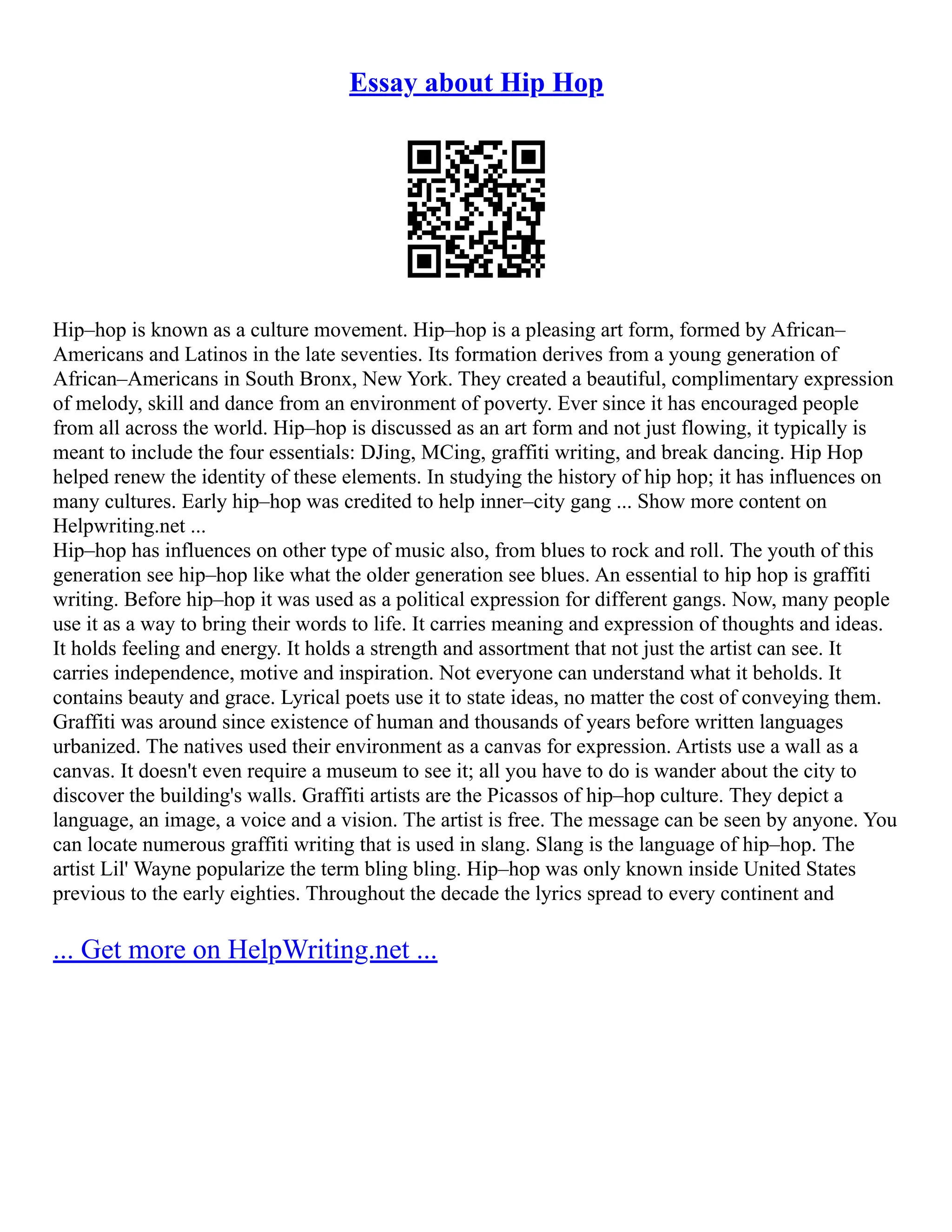 Essay about Hip Hop
Hip–hop is known as a culture movement. Hip–hop is a pleasing art form, formed by African–
Americans and Latinos in the late seventies. Its formation derives from a young generation of
African–Americans in South Bronx, New York. They created a beautiful, complimentary expression
of melody, skill and dance from an environment of poverty. Ever since it has encouraged people
from all across the world. Hip–hop is discussed as an art form and not just flowing, it typically is
meant to include the four essentials: DJing, MCing, graffiti writing, and break dancing. Hip Hop
helped renew the identity of these elements. In studying the history of hip hop; it has influences on
many cultures. Early hip–hop was credited to help inner–city gang ... Show more content on
Helpwriting.net ...
Hip–hop has influences on other type of music also, from blues to rock and roll. The youth of this
generation see hip–hop like what the older generation see blues. An essential to hip hop is graffiti
writing. Before hip–hop it was used as a political expression for different gangs. Now, many people
use it as a way to bring their words to life. It carries meaning and expression of thoughts and ideas.
It holds feeling and energy. It holds a strength and assortment that not just the artist can see. It
carries independence, motive and inspiration. Not everyone can understand what it beholds. It
contains beauty and grace. Lyrical poets use it to state ideas, no matter the cost of conveying them.
Graffiti was around since existence of human and thousands of years before written languages
urbanized. The natives used their environment as a canvas for expression. Artists use a wall as a
canvas. It doesn't even require a museum to see it; all you have to do is wander about the city to
discover the building's walls. Graffiti artists are the Picassos of hip–hop culture. They depict a
language, an image, a voice and a vision. The artist is free. The message can be seen by anyone. You
can locate numerous graffiti writing that is used in slang. Slang is the language of hip–hop. The
artist Lil' Wayne popularize the term bling bling. Hip–hop was only known inside United States
previous to the early eighties. Throughout the decade the lyrics spread to every continent and
... Get more on HelpWriting.net ...
 