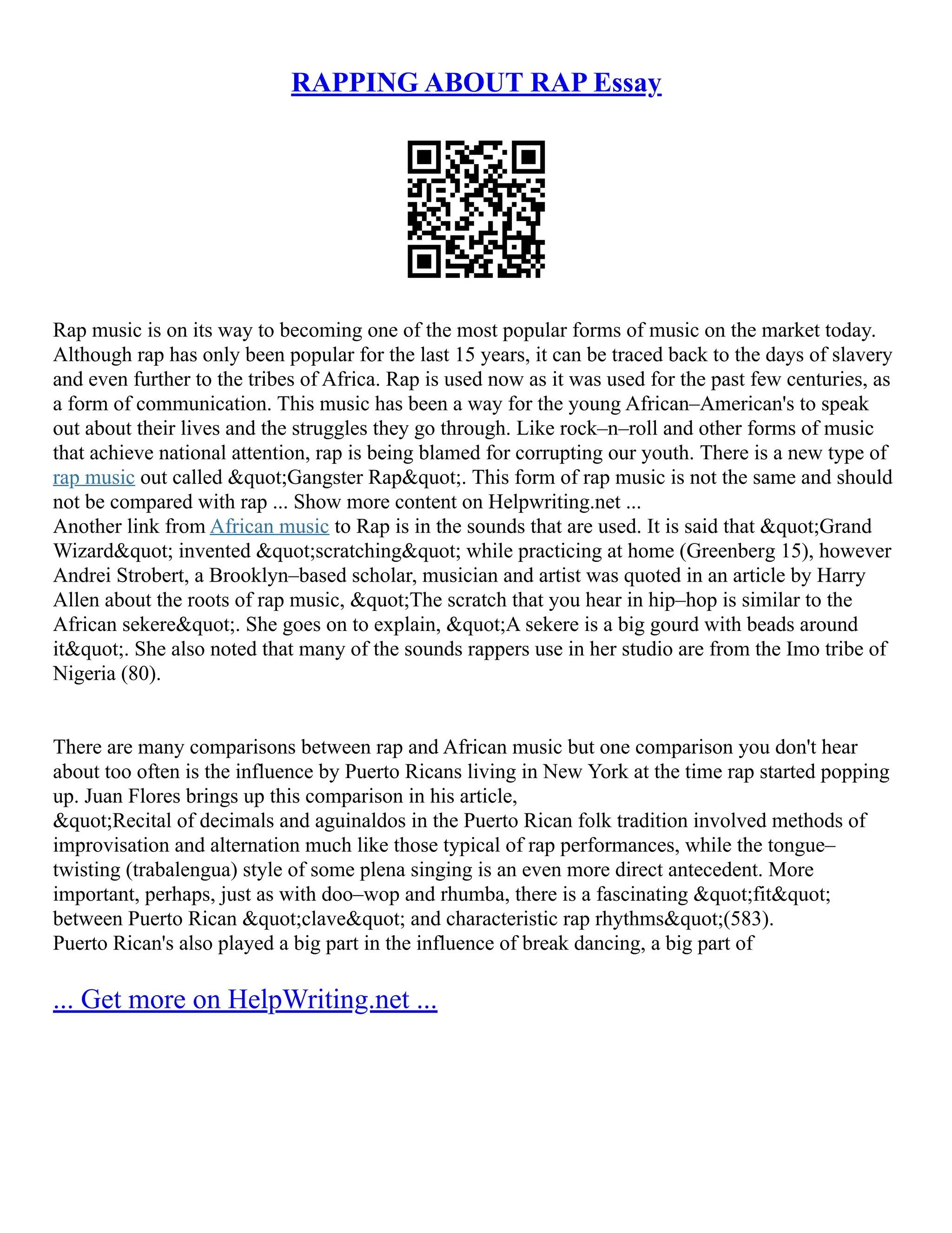 RAPPING ABOUT RAP Essay
Rap music is on its way to becoming one of the most popular forms of music on the market today.
Although rap has only been popular for the last 15 years, it can be traced back to the days of slavery
and even further to the tribes of Africa. Rap is used now as it was used for the past few centuries, as
a form of communication. This music has been a way for the young African–American's to speak
out about their lives and the struggles they go through. Like rock–n–roll and other forms of music
that achieve national attention, rap is being blamed for corrupting our youth. There is a new type of
rap music out called "Gangster Rap". This form of rap music is not the same and should
not be compared with rap ... Show more content on Helpwriting.net ...
Another link from African music to Rap is in the sounds that are used. It is said that "Grand
Wizard" invented "scratching" while practicing at home (Greenberg 15), however
Andrei Strobert, a Brooklyn–based scholar, musician and artist was quoted in an article by Harry
Allen about the roots of rap music, "The scratch that you hear in hip–hop is similar to the
African sekere". She goes on to explain, "A sekere is a big gourd with beads around
it". She also noted that many of the sounds rappers use in her studio are from the Imo tribe of
Nigeria (80).
There are many comparisons between rap and African music but one comparison you don't hear
about too often is the influence by Puerto Ricans living in New York at the time rap started popping
up. Juan Flores brings up this comparison in his article,
"Recital of decimals and aguinaldos in the Puerto Rican folk tradition involved methods of
improvisation and alternation much like those typical of rap performances, while the tongue–
twisting (trabalengua) style of some plena singing is an even more direct antecedent. More
important, perhaps, just as with doo–wop and rhumba, there is a fascinating "fit"
between Puerto Rican "clave" and characteristic rap rhythms"(583).
Puerto Rican's also played a big part in the influence of break dancing, a big part of
... Get more on HelpWriting.net ...
 