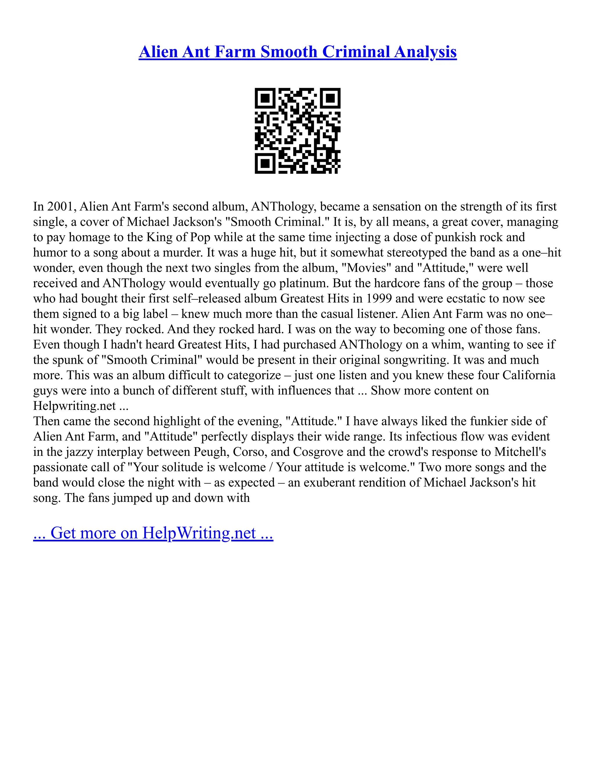 Alien Ant Farm Smooth Criminal Analysis
In 2001, Alien Ant Farm's second album, ANThology, became a sensation on the strength of its first
single, a cover of Michael Jackson's "Smooth Criminal." It is, by all means, a great cover, managing
to pay homage to the King of Pop while at the same time injecting a dose of punkish rock and
humor to a song about a murder. It was a huge hit, but it somewhat stereotyped the band as a one–hit
wonder, even though the next two singles from the album, "Movies" and "Attitude," were well
received and ANThology would eventually go platinum. But the hardcore fans of the group – those
who had bought their first self–released album Greatest Hits in 1999 and were ecstatic to now see
them signed to a big label – knew much more than the casual listener. Alien Ant Farm was no one–
hit wonder. They rocked. And they rocked hard. I was on the way to becoming one of those fans.
Even though I hadn't heard Greatest Hits, I had purchased ANThology on a whim, wanting to see if
the spunk of "Smooth Criminal" would be present in their original songwriting. It was and much
more. This was an album difficult to categorize – just one listen and you knew these four California
guys were into a bunch of different stuff, with influences that ... Show more content on
Helpwriting.net ...
Then came the second highlight of the evening, "Attitude." I have always liked the funkier side of
Alien Ant Farm, and "Attitude" perfectly displays their wide range. Its infectious flow was evident
in the jazzy interplay between Peugh, Corso, and Cosgrove and the crowd's response to Mitchell's
passionate call of "Your solitude is welcome / Your attitude is welcome." Two more songs and the
band would close the night with – as expected – an exuberant rendition of Michael Jackson's hit
song. The fans jumped up and down with
... Get more on HelpWriting.net ...
 