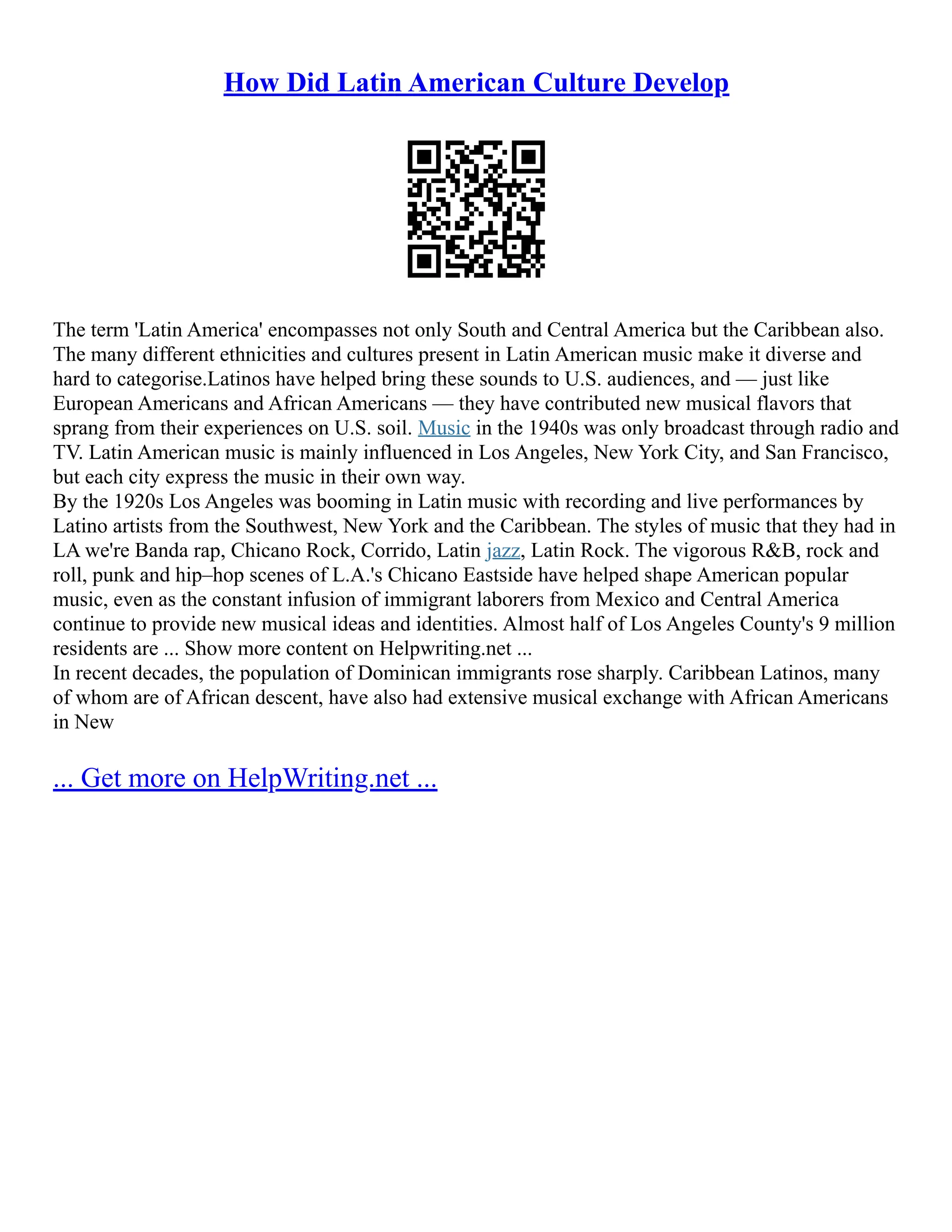 How Did Latin American Culture Develop
The term 'Latin America' encompasses not only South and Central America but the Caribbean also.
The many different ethnicities and cultures present in Latin American music make it diverse and
hard to categorise.Latinos have helped bring these sounds to U.S. audiences, and –– just like
European Americans and African Americans –– they have contributed new musical flavors that
sprang from their experiences on U.S. soil. Music in the 1940s was only broadcast through radio and
TV. Latin American music is mainly influenced in Los Angeles, New York City, and San Francisco,
but each city express the music in their own way.
By the 1920s Los Angeles was booming in Latin music with recording and live performances by
Latino artists from the Southwest, New York and the Caribbean. The styles of music that they had in
LA we're Banda rap, Chicano Rock, Corrido, Latin jazz, Latin Rock. The vigorous R&B, rock and
roll, punk and hip–hop scenes of L.A.'s Chicano Eastside have helped shape American popular
music, even as the constant infusion of immigrant laborers from Mexico and Central America
continue to provide new musical ideas and identities. Almost half of Los Angeles County's 9 million
residents are ... Show more content on Helpwriting.net ...
In recent decades, the population of Dominican immigrants rose sharply. Caribbean Latinos, many
of whom are of African descent, have also had extensive musical exchange with African Americans
in New
... Get more on HelpWriting.net ...
 