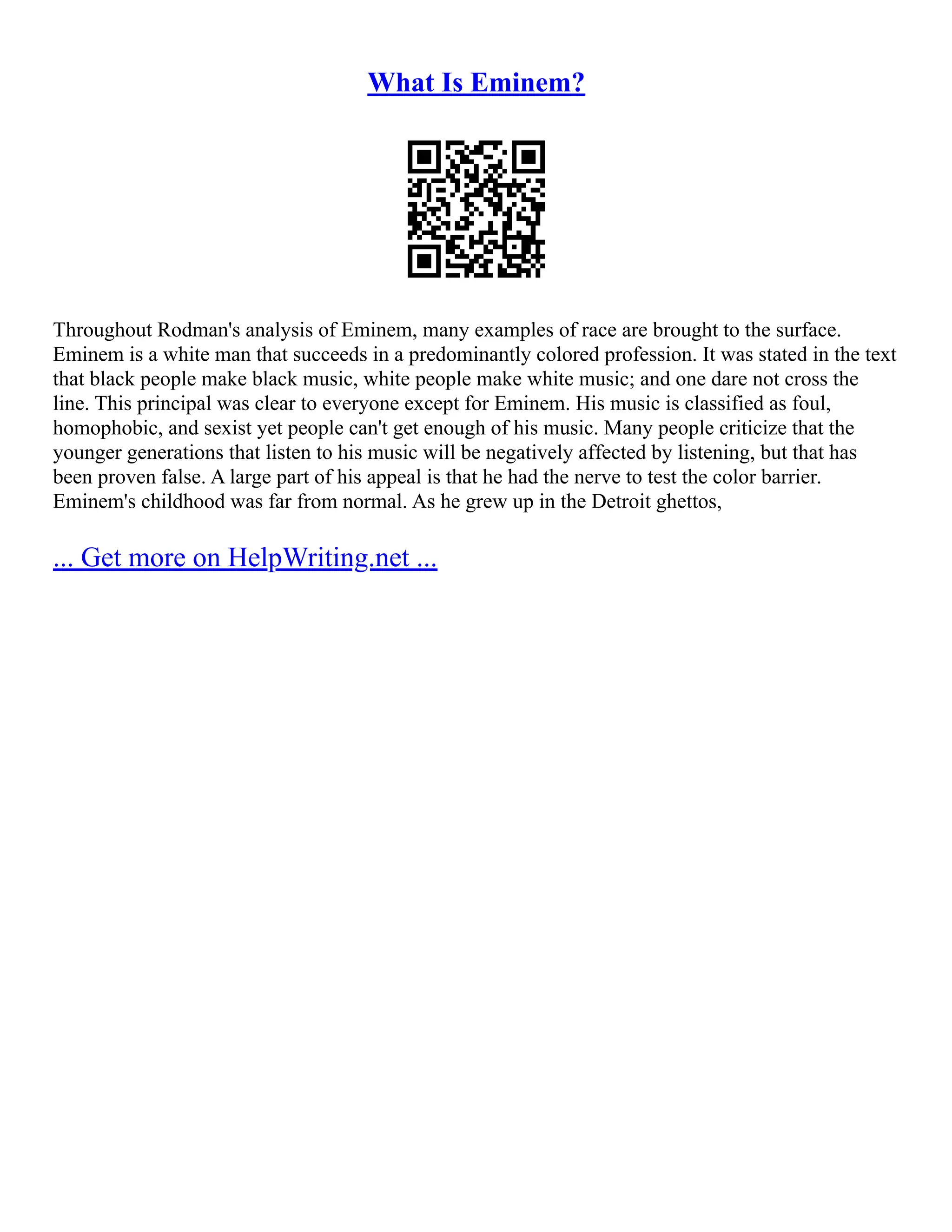 What Is Eminem?
Throughout Rodman's analysis of Eminem, many examples of race are brought to the surface.
Eminem is a white man that succeeds in a predominantly colored profession. It was stated in the text
that black people make black music, white people make white music; and one dare not cross the
line. This principal was clear to everyone except for Eminem. His music is classified as foul,
homophobic, and sexist yet people can't get enough of his music. Many people criticize that the
younger generations that listen to his music will be negatively affected by listening, but that has
been proven false. A large part of his appeal is that he had the nerve to test the color barrier.
Eminem's childhood was far from normal. As he grew up in the Detroit ghettos,
... Get more on HelpWriting.net ...
 